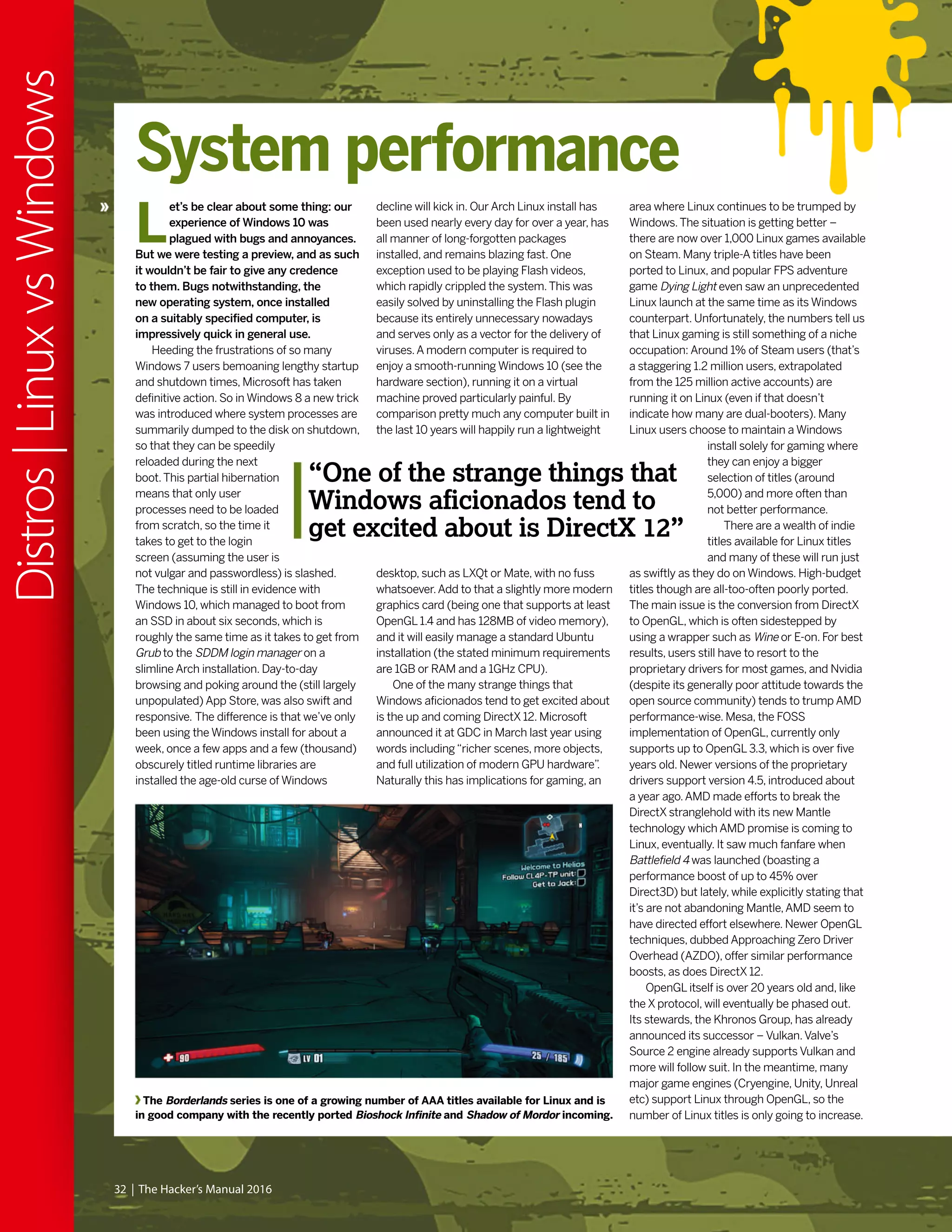 32 | The Hacker’s Manual 2016
Distros|LinuxvsWindows
The Borderlands series is one of a growing number of AAA titles available for Linux and is
in good company with the recently ported Bioshock Infinite and Shadow of Mordor incoming.
System performance
L
et’s be clear about some thing: our
experience of Windows 10 was
plagued with bugs and annoyances.
But we were testing a preview, and as such
it wouldn’t be fair to give any credence
to them. Bugs notwithstanding, the
new operating system, once installed
on a suitably specified computer, is
impressively quick in general use.
Heeding the frustrations of so many
Windows 7 users bemoaning lengthy startup
and shutdown times, Microsoft has taken
definitive action. So in Windows 8 a new trick
was introduced where system processes are
summarily dumped to the disk on shutdown,
so that they can be speedily
reloaded during the next
boot.This partial hibernation
means that only user
processes need to be loaded
from scratch, so the time it
takes to get to the login
screen (assuming the user is
not vulgar and passwordless) is slashed.
The technique is still in evidence with
Windows 10, which managed to boot from
an SSD in about six seconds, which is
roughly the same time as it takes to get from
Grub to the SDDM login manager on a
slimline Arch installation. Day-to-day
browsing and poking around the (still largely
unpopulated) App Store, was also swift and
responsive. The difference is that we’ve only
been using the Windows install for about a
week, once a few apps and a few (thousand)
obscurely titled runtime libraries are
installed the age-old curse of Windows
decline will kick in. Our Arch Linux install has
been used nearly every day for over a year, has
all manner of long-forgotten packages
installed, and remains blazing fast. One
exception used to be playing Flash videos,
which rapidly crippled the system.This was
easily solved by uninstalling the Flash plugin
because its entirely unnecessary nowadays
and serves only as a vector for the delivery of
viruses.A modern computer is required to
enjoy a smooth-running Windows 10 (see the
hardware section), running it on a virtual
machine proved particularly painful. By
comparison pretty much any computer built in
the last 10 years will happily run a lightweight
desktop, such as LXQt or Mate, with no fuss
whatsoever.Add to that a slightly more modern
graphics card (being one that supports at least
OpenGL 1.4 and has 128MB of video memory),
and it will easily manage a standard Ubuntu
installation (the stated minimum requirements
are 1GB or RAM and a 1GHz CPU).
One of the many strange things that
Windows aficionados tend to get excited about
is the up and coming DirectX 12. Microsoft
announced it at GDC in March last year using
words including“richer scenes, more objects,
and full utilization of modern GPU hardware”.
Naturally this has implications for gaming, an
area where Linux continues to be trumped by
Windows.The situation is getting better –
there are now over 1,000 Linux games available
on Steam. Many triple-A titles have been
ported to Linux, and popular FPS adventure
game Dying Light even saw an unprecedented
Linux launch at the same time as its Windows
counterpart. Unfortunately, the numbers tell us
that Linux gaming is still something of a niche
occupation: Around 1% of Steam users (that’s
a staggering 1.2 million users, extrapolated
from the 125 million active accounts) are
running it on Linux (even if that doesn’t
indicate how many are dual-booters). Many
Linux users choose to maintain a Windows
install solely for gaming where
they can enjoy a bigger
selection of titles (around
5,000) and more often than
not better performance.
There are a wealth of indie
titles available for Linux titles
and many of these will run just
as swiftly as they do on Windows. High-budget
titles though are all-too-often poorly ported.
The main issue is the conversion from DirectX
to OpenGL, which is often sidestepped by
using a wrapper such as Wine or E-on. For best
results, users still have to resort to the
proprietary drivers for most games, and Nvidia
(despite its generally poor attitude towards the
open source community) tends to trump AMD
performance-wise. Mesa, the FOSS
implementation of OpenGL, currently only
supports up to OpenGL 3.3, which is over five
years old. Newer versions of the proprietary
drivers support version 4.5, introduced about
a year ago.AMD made efforts to break the
DirectX stranglehold with its new Mantle
technology which AMD promise is coming to
Linux, eventually. It saw much fanfare when
Battlefield 4 was launched (boasting a
performance boost of up to 45% over
Direct3D) but lately, while explicitly stating that
it’s are not abandoning Mantle,AMD seem to
have directed effort elsewhere. Newer OpenGL
techniques, dubbed Approaching Zero Driver
Overhead (AZDO), offer similar performance
boosts, as does DirectX 12.
OpenGL itself is over 20 years old and, like
the X protocol, will eventually be phased out.
Its stewards, the Khronos Group, has already
announced its successor – Vulkan.Valve’s
Source 2 engine already supports Vulkan and
more will follow suit. In the meantime, many
major game engines (Cryengine, Unity, Unreal
etc) support Linux through OpenGL, so the
number of Linux titles is only going to increase.
“One of the strange things that
Windows aficionados tend to
get excited about is DirectX 12”