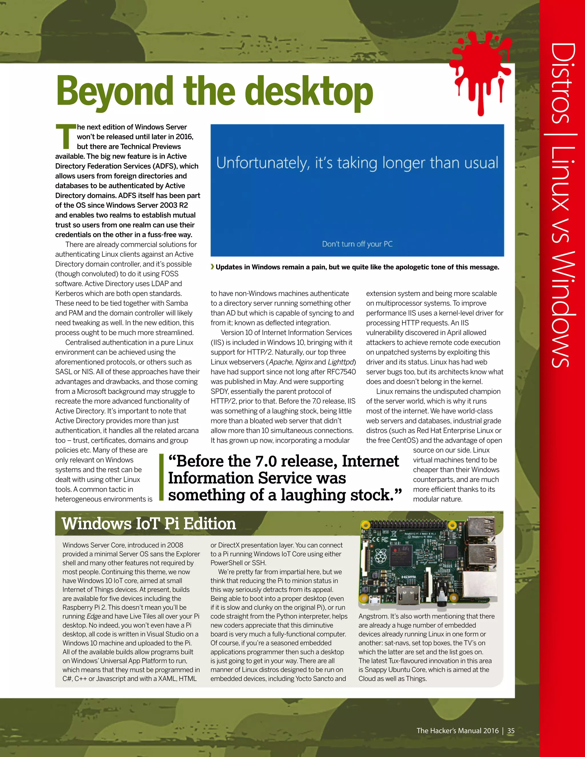The Hacker’s Manual 2016 | 35
Distros|LinuxvsWindows
Updates in Windows remain a pain, but we quite like the apologetic tone of this message.
Beyond the desktop
T
he next edition of Windows Server
won’t be released until later in 2016,
but there are Technical Previews
available. The big new feature is in Active
Directory Federation Services (ADFS), which
allows users from foreign directories and
databases to be authenticated by Active
Directory domains. ADFS itself has been part
of the OS since Windows Server 2003 R2
and enables two realms to establish mutual
trust so users from one realm can use their
credentials on the other in a fuss-free way.
There are already commercial solutions for
authenticating Linux clients against an Active
Directory domain controller, and it’s possible
(though convoluted) to do it using FOSS
software.Active Directory uses LDAP and
Kerberos which are both open standards.
These need to be tied together with Samba
and PAM and the domain controller will likely
need tweaking as well. In the new edition, this
process ought to be much more streamlined.
Centralised authentication in a pure Linux
environment can be achieved using the
aforementioned protocols, or others such as
SASL or NIS.All of these approaches have their
advantages and drawbacks, and those coming
from a Microsoft background may struggle to
recreate the more advanced functionality of
Active Directory. It’s important to note that
Active Directory provides more than just
authentication, it handles all the related arcana
too – trust, certificates, domains and group
policies etc. Many of these are
only relevant on Windows
systems and the rest can be
dealt with using other Linux
tools.A common tactic in
heterogeneous environments is
to have non-Windows machines authenticate
to a directory server running something other
than AD but which is capable of syncing to and
from it; known as deflected integration.
Version 10 of Internet Information Services
(IIS) is included in Windows 10, bringing with it
support for HTTP/2. Naturally, our top three
Linux webservers (Apache, Nginx and Lighttpd)
have had support since not long after RFC7540
was published in May.And were supporting
SPDY, essentially the parent protocol of
HTTP/2, prior to that. Before the 7.0 release, IIS
was something of a laughing stock, being little
more than a bloated web server that didn’t
allow more than 10 simultaneous connections.
It has grown up now, incorporating a modular
extension system and being more scalable
on multiprocessor systems.To improve
performance IIS uses a kernel-level driver for
processing HTTP requests.An IIS
vulnerability discovered in April allowed
attackers to achieve remote code execution
on unpatched systems by exploiting this
driver and its status. Linux has had web
server bugs too, but its architects know what
does and doesn’t belong in the kernel.
Linux remains the undisputed champion
of the server world, which is why it runs
most of the internet.We have world-class
web servers and databases, industrial grade
distros (such as Red Hat Enterprise Linux or
the free CentOS) and the advantage of open
source on our side. Linux
virtual machines tend to be
cheaper than their Windows
counterparts, and are much
more efficient thanks to its
modular nature.
“Before the 7.0 release, Internet
Information Service was
something of a laughing stock.”
Windows IoT Pi Edition
Windows Server Core, introduced in 2008
provided a minimal Server OS sans the Explorer
shell and many other features not required by
most people. Continuing this theme, we now
have Windows 10 IoT core, aimed at small
Internet of Things devices.At present, builds
are available for five devices including the
Raspberry Pi 2.This doesn’t mean you’ll be
running Edge and have Live Tiles all over your Pi
desktop. No indeed, you won’t even have a Pi
desktop, all code is written in Visual Studio on a
Windows 10 machine and uploaded to the Pi.
All of the available builds allow programs built
on Windows’Universal App Platform to run,
which means that they must be programmed in
C#, C++ or Javascript and with a XAML, HTML
or DirectX presentation layer.You can connect
to a Pi running Windows IoT Core using either
PowerShell or SSH.
We’re pretty far from impartial here, but we
think that reducing the Pi to minion status in
this way seriously detracts from its appeal.
Being able to boot into a proper desktop (even
if it is slow and clunky on the original Pi), or run
code straight from the Python interpreter, helps
new coders appreciate that this diminutive
board is very much a fully-functional computer.
Of course, if you’re a seasoned embedded
applications programmer then such a desktop
is just going to get in your way.There are all
manner of Linux distros designed to be run on
embedded devices, including Yocto Sancto and
Angstrom. It’s also worth mentioning that there
are already a huge number of embedded
devices already running Linux in one form or
another: sat-navs, set top boxes, the TV’s on
which the latter are set and the list goes on.
The latest Tux-flavoured innovation in this area
is Snappy Ubuntu Core, which is aimed at the
Cloud as well as Things.
