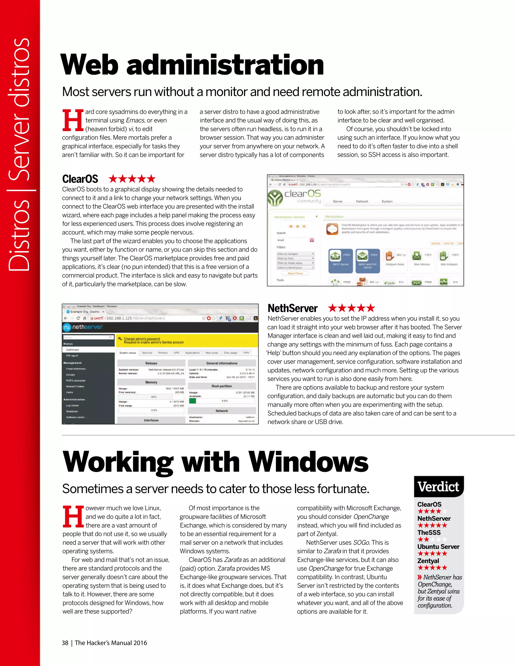 38 | The Hacker’s Manual 2016
Distros|Serverdistros
Web administration
Most servers run without a monitor and need remote administration.
H
ard core sysadmins do everything in a
terminal using Emacs, or even
(heaven forbid) vi, to edit
configuration files. Mere mortals prefer a
graphical interface, especially for tasks they
aren’t familiar with. So it can be important for
a server distro to have a good administrative
interface and the usual way of doing this, as
the servers often run headless, is to run it in a
browser session.That way you can administer
your server from anywhere on your network.A
server distro typically has a lot of components
to look after, so it’s important for the admin
interface to be clear and well organised.
Of course, you shouldn’t be locked into
using such an interface. If you know what you
need to do it’s often faster to dive into a shell
session, so SSH access is also important.
ClearOS
ClearOS boots to a graphical display showing the details needed to
connect to it and a link to change your network settings.When you
connect to the ClearOS web interface you are presented with the install
wizard, where each page includes a help panel making the process easy
for less experienced users.This process does involve registering an
account, which may make some people nervous.
The last part of the wizard enables you to choose the applications
you want, either by function or name, or you can skip this section and do
things yourself later.The ClearOS marketplace provides free and paid
applications, it’s clear (no pun intended) that this is a free version of a
commercial product.The interface is slick and easy to navigate but parts
of it, particularly the marketplace, can be slow.
NethServer
NethServer enables you to set the IP address when you install it, so you
can load it straight into your web browser after it has booted.The Server
Manager interface is clean and well laid out, making it easy to find and
change any settings with the minimum of fuss. Each page contains a
‘Help’button should you need any explanation of the options.The pages
cover user management, service configuration, software installation and
updates, network configuration and much more. Setting up the various
services you want to run is also done easily from here.
There are options available to backup and restore your system
configuration, and daily backups are automatic but you can do them
manually more often when you are experimenting with the setup.
Scheduled backups of data are also taken care of and can be sent to a
network share or USB drive.
H
owever much we love Linux,
and we do quite a lot in fact,
there are a vast amount of
people that do not use it, so we usually
need a server that will work with other
operating systems.
For web and mail that’s not an issue,
there are standard protocols and the
server generally doesn’t care about the
operating system that is being used to
talk to it. However, there are some
protocols designed for Windows, how
well are these supported?
Working with Windows
Sometimes a server needs to cater to those less fortunate.
Of most importance is the
groupware facilities of Microsoft
Exchange, which is considered by many
to be an essential requirement for a
mail server on a network that includes
Windows systems.
ClearOS has Zarafa as an additional
(paid) option.Zarafa provides MS
Exchange-like groupware services.That
is, it does what Exchange does, but it’s
not directly compatible, but it does
work with all desktop and mobile
platforms. If you want native
compatibility with Microsoft Exchange,
you should consider OpenChange
instead, which you will find included as
part of Zentyal.
NethServer uses SOGo.This is
similar to Zarafa in that it provides
Exchange-like services, but it can also
use OpenChange for true Exchange
compatibility. In contrast, Ubuntu
Server isn’t restricted by the contents
of a web interface, so you can install
whatever you want, and all of the above
options are available for it.
Verdict
ClearOS
NethServer
TheSSS
Ubuntu Server
Zentyal
NethServer has
OpenChange,
but Zentyal wins
for its ease of
configuration.