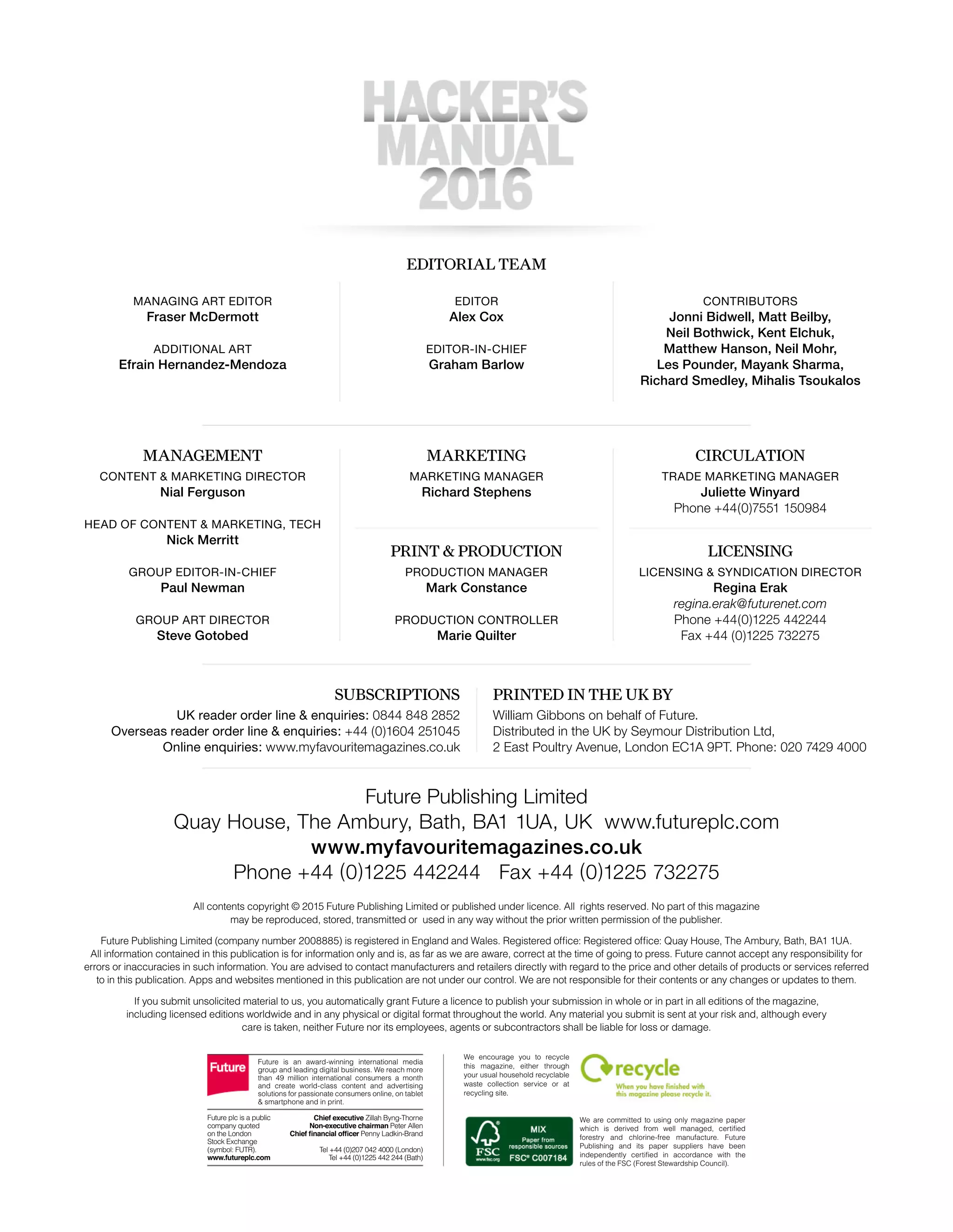 Future Publishing Limited
Quay House, The Ambury, Bath, BA1 1UA, UK www.futureplc.com
www.myfavouritemagazines.co.uk
Phone +44 (0)1225 442244 Fax +44 (0)1225 732275
CONTENT & MARKETING DIRECTOR
Nial Ferguson
HEAD OF CONTENT & MARKETING, TECH
Nick Merritt
GROUP EDITOR-IN-CHIEF
Paul Newman
GROUP ART DIRECTOR
Steve Gotobed
MARKETING MANAGER
Richard Stephens
TRADE MARKETING MANAGER
Juliette Winyard
Phone +44(0)7551 150984
EDITORIAL TEAM
MANAGEMENT MARKETING CIRCULATION
PRINT & PRODUCTION
SUBSCRIPTIONS PRINTED IN THE UK BY
LICENSING
EDITOR
Alex Cox
EDITOR-IN-CHIEF
Graham Barlow
MANAGING ART EDITOR
Fraser McDermott
ADDITIONAL ART
Efrain Hernandez-Mendoza
CONTRIBUTORS
Jonni Bidwell, Matt Beilby,
Neil Bothwick, Kent Elchuk,
Matthew Hanson, Neil Mohr,
Les Pounder, Mayank Sharma,
Richard Smedley, Mihalis Tsoukalos
PRODUCTION MANAGER
Mark Constance
PRODUCTION CONTROLLER
Marie Quilter
LICENSING & SYNDICATION DIRECTOR
Regina Erak
regina.erak@futurenet.com
Phone +44(0)1225 442244
Fax +44 (0)1225 732275
UK reader order line & enquiries: 0844 848 2852
Overseas reader order line & enquiries: +44 (0)1604 251045
Online enquiries: www.myfavouritemagazines.co.uk
William Gibbons on behalf of Future.
Distributed in the UK by Seymour Distribution Ltd,
2 East Poultry Avenue, London EC1A 9PT. Phone: 020 7429 4000
All contents copyright © 2015 Future Publishing Limited or published under licence. All rights reserved. No part of this magazine
may be reproduced, stored, transmitted or used in any way without the prior written permission of the publisher.
All information contained in this publication is for information only and is, as far as we are aware, correct at the time of going to press. Future cannot accept any responsibility for
errors or inaccuracies in such information. You are advised to contact manufacturers and retailers directly with regard to the price and other details of products or services referred
to in this publication. Apps and websites mentioned in this publication are not under our control. We are not responsible for their contents or any changes or updates to them.
If you submit unsolicited material to us, you automatically grant Future a licence to publish your submission in whole or in part in all editions of the magazine,
including licensed editions worldwide and in any physical or digital format throughout the world. Any material you submit is sent at your risk and, although every
care is taken, neither Future nor its employees, agents or subcontractors shall be liable for loss or damage.
We are committed to using only magazine paper
forestry and chlorine-free manufacture. Future
Publishing and its paper suppliers have been
We encourage you to recycle
this magazine, either through
your usual household recyclable
waste collection service or at
recycling site.
Future is an award-winning international media
group and leading digital business. We reach more
than 49 million international consumers a month
and create world-class content and advertising
solutions for passionate consumers online, on tablet
& smartphone and in print.
Future plc is a public
company quoted
on the London
www.futureplc.com
Chief executive
Non-executive chairman Peter Allen