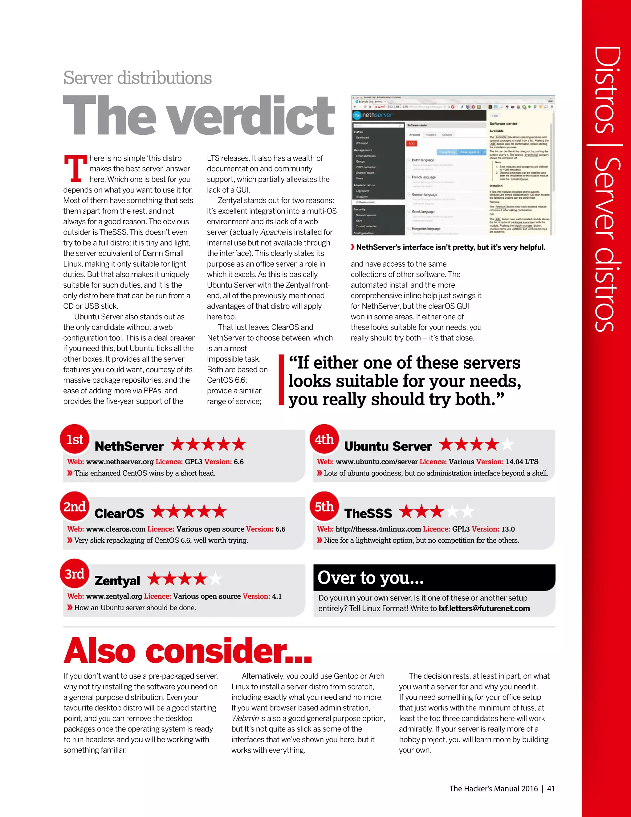 The Hacker’s Manual 2016 | 41
Distros|Serverdistros
NethServer’s interface isn’t pretty, but it’s very helpful.
LTS releases. It also has a wealth of
documentation and community
support, which partially alleviates the
lack of a GUI.
Zentyal stands out for two reasons:
it’s excellent integration into a multi-OS
environment and its lack of a web
server (actually Apache is installed for
internal use but not available through
the interface).This clearly states its
purpose as an office server, a role in
which it excels.As this is basically
Ubuntu Server with the Zentyal front-
end, all of the previously mentioned
advantages of that distro will apply
here too.
That just leaves ClearOS and
NethServer to choose between, which
is an almost
impossible task.
Both are based on
CentOS 6.6;
provide a similar
range of service;
T
here is no simple‘this distro
makes the best server’answer
here.Which one is best for you
depends on what you want to use it for.
Most of them have something that sets
them apart from the rest, and not
always for a good reason.The obvious
outsider is TheSSS.This doesn’t even
try to be a full distro: it is tiny and light,
the server equivalent of Damn Small
Linux, making it only suitable for light
duties. But that also makes it uniquely
suitable for such duties, and it is the
only distro here that can be run from a
CD or USB stick.
Ubuntu Server also stands out as
the only candidate without a web
configuration tool.This is a deal breaker
if you need this, but Ubuntu ticks all the
other boxes. It provides all the server
features you could want, courtesy of its
massive package repositories, and the
ease of adding more via PPAs, and
provides the five-year support of the
and have access to the same
collections of other software.The
automated install and the more
comprehensive inline help just swings it
for NethServer, but the clearOS GUI
won in some areas. If either one of
these looks suitable for your needs, you
really should try both – it’s that close.
Server distributions
The verdict
If you don’t want to use a pre-packaged server,
why not try installing the software you need on
a general purpose distribution. Even your
favourite desktop distro will be a good starting
point, and you can remove the desktop
packages once the operating system is ready
to run headless and you will be working with
something familiar.
Alternatively, you could use Gentoo or Arch
Linux to install a server distro from scratch,
including exactly what you need and no more.
If you want browser based administration,
Webmin is also a good general purpose option,
but It’s not quite as slick as some of the
interfaces that we’ve shown you here, but it
works with everything.
The decision rests, at least in part, on what
you want a server for and why you need it.
If you need something for your office setup
that just works with the minimum of fuss, at
least the top three candidates here will work
admirably. If your server is really more of a
hobby project, you will learn more by building
your own.
Also consider...
Do you run your own server. Is it one of these or another setup
entirely? Tell Linux Format! Write to lxf.letters@futurenet.com
Over to you...
1st NethServer
Web: www.nethserver.org Licence: GPL3 Version: 6.6
This enhanced CentOS wins by a short head.
4th Ubuntu Server
Web: www.ubuntu.com/server Licence: Various Version: 14.04 LTS
Lots of ubuntu goodness, but no administration interface beyond a shell.
2nd ClearOS
Web: www.clearos.com Licence: Various open source Version: 6.6
Very slick repackaging of CentOS 6.6, well worth trying.
5th TheSSS
Web: http://thesss.4mlinux.com Licence: GPL3 Version: 13.0
Nice for a lightweight option, but no competition for the others.
3rd Zentyal
Web: www.zentyal.org Licence: Various open source Version: 4.1
How an Ubuntu server should be done.
“If either one of these servers
looks suitable for your needs,
you really should try both.”