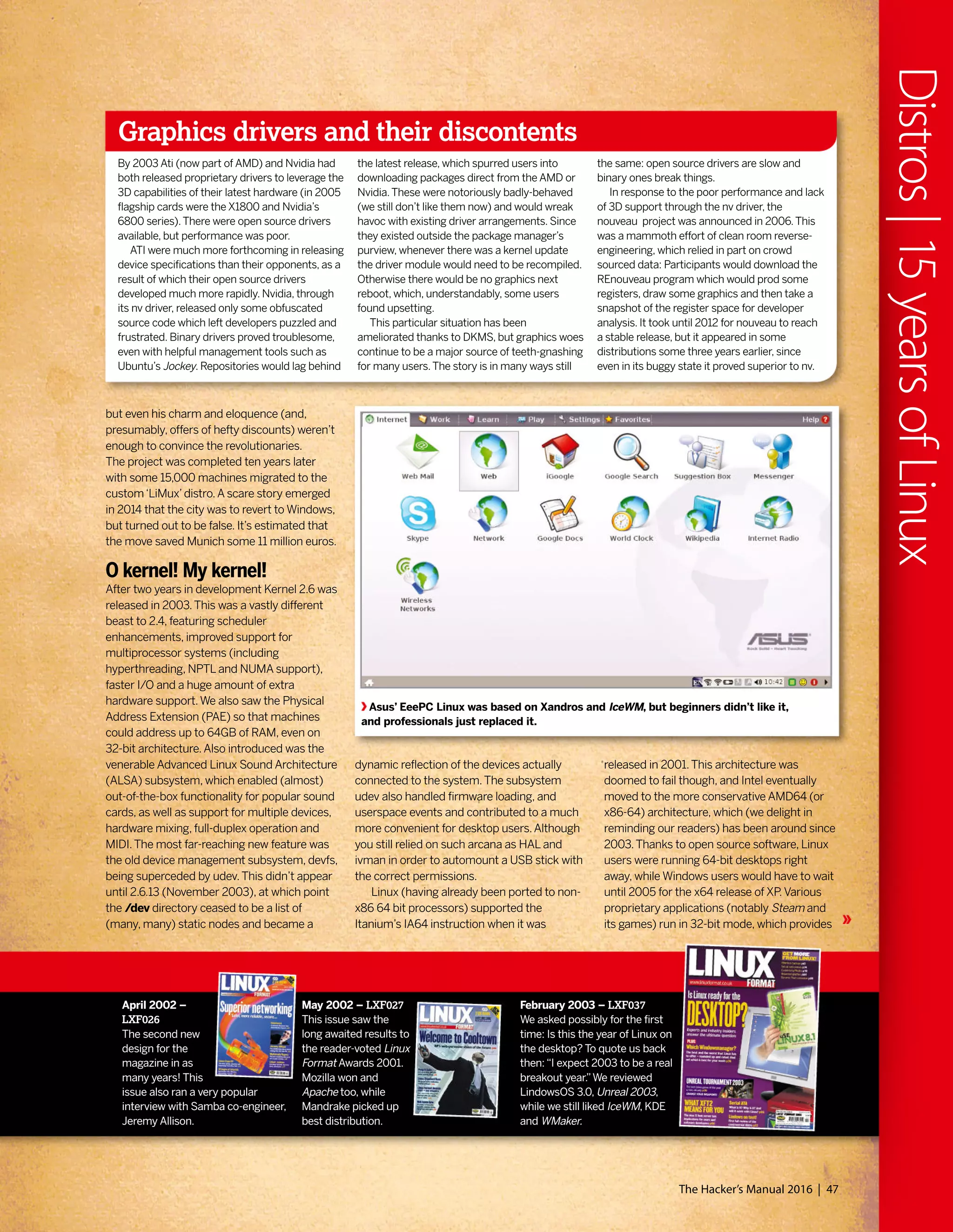 but even his charm and eloquence (and,
presumably, offers of hefty discounts) weren’t
enough to convince the revolutionaries.
The project was completed ten years later
with some 15,000 machines migrated to the
custom‘LiMux’distro.A scare story emerged
in 2014 that the city was to revert to Windows,
but turned out to be false. It’s estimated that
the move saved Munich some 11 million euros.
O kernel! My kernel!
After two years in development Kernel 2.6 was
released in 2003.This was a vastly different
beast to 2.4, featuring scheduler
enhancements, improved support for
multiprocessor systems (including
hyperthreading, NPTL and NUMA support),
faster I/O and a huge amount of extra
hardware support.We also saw the Physical
Address Extension (PAE) so that machines
could address up to 64GB of RAM, even on
32-bit architecture.Also introduced was the
venerable Advanced Linux Sound Architecture
(ALSA) subsystem, which enabled (almost)
out-of-the-box functionality for popular sound
cards, as well as support for multiple devices,
hardware mixing, full-duplex operation and
MIDI.The most far-reaching new feature was
the old device management subsystem, devfs,
being superceded by udev.This didn’t appear
until 2.6.13 (November 2003), at which point
the /dev directory ceased to be a list of
(many, many) static nodes and became a
Graphics drivers and their discontents
By 2003 Ati (now part of AMD) and Nvidia had
both released proprietary drivers to leverage the
3D capabilities of their latest hardware (in 2005
flagship cards were the X1800 and Nvidia’s
6800 series).There were open source drivers
available, but performance was poor.
ATI were much more forthcoming in releasing
device specifications than their opponents, as a
result of which their open source drivers
developed much more rapidly. Nvidia, through
its nv driver, released only some obfuscated
source code which left developers puzzled and
frustrated. Binary drivers proved troublesome,
even with helpful management tools such as
Ubuntu’s Jockey. Repositories would lag behind
the latest release, which spurred users into
downloading packages direct from the AMD or
Nvidia.These were notoriously badly-behaved
(we still don’t like them now) and would wreak
havoc with existing driver arrangements. Since
they existed outside the package manager’s
purview, whenever there was a kernel update
the driver module would need to be recompiled.
Otherwise there would be no graphics next
reboot, which, understandably, some users
found upsetting.
This particular situation has been
ameliorated thanks to DKMS, but graphics woes
continue to be a major source of teeth-gnashing
for many users.The story is in many ways still
the same: open source drivers are slow and
binary ones break things.
In response to the poor performance and lack
of 3D support through the nv driver, the
nouveau project was announced in 2006.This
was a mammoth effort of clean room reverse-
engineering, which relied in part on crowd
sourced data: Participants would download the
REnouveau program which would prod some
registers, draw some graphics and then take a
snapshot of the register space for developer
analysis. It took until 2012 for nouveau to reach
a stable release, but it appeared in some
distributions some three years earlier, since
even in its buggy state it proved superior to nv.
Asus’ EeePC Linux was based on Xandros and IceWM, but beginners didn’t like it,
and professionals just replaced it.
dynamic reflection of the devices actually
connected to the system.The subsystem
udev also handled firmware loading, and
userspace events and contributed to a much
more convenient for desktop users.Although
you still relied on such arcana as HAL and
ivman in order to automount a USB stick with
the correct permissions.
Linux (having already been ported to non-
x86 64 bit processors) supported the
Itanium’s IA64 instruction when it was
released in 2001.This architecture was
doomed to fail though, and Intel eventually
moved to the more conservative AMD64 (or
x86-64) architecture, which (we delight in
reminding our readers) has been around since
2003.Thanks to open source software, Linux
users were running 64-bit desktops right
away, while Windows users would have to wait
until 2005 for the x64 release of XP.Various
proprietary applications (notably Steam and
its games) run in 32-bit mode, which provides
April 2002 –
LXF026
The second new
design for the
magazine in as
many years! This
issue also ran a very popular
interview with Samba co-engineer,
Jeremy Allison.
May 2002 – LXF027
This issue saw the
long awaited results to
the reader-voted Linux
Format Awards 2001.
Mozilla won and
Apache too, while
Mandrake picked up
best distribution.
February 2003 – LXF037
We asked possibly for the first
time: Is this the year of Linux on
the desktop? To quote us back
then:“I expect 2003 to be a real
breakout year.”We reviewed
LindowsOS 3.0, Unreal 2003,
while we still liked IceWM, KDE
and WMaker.
The Hacker’s Manual 2016 | 47
Distros|15yearsofLinux