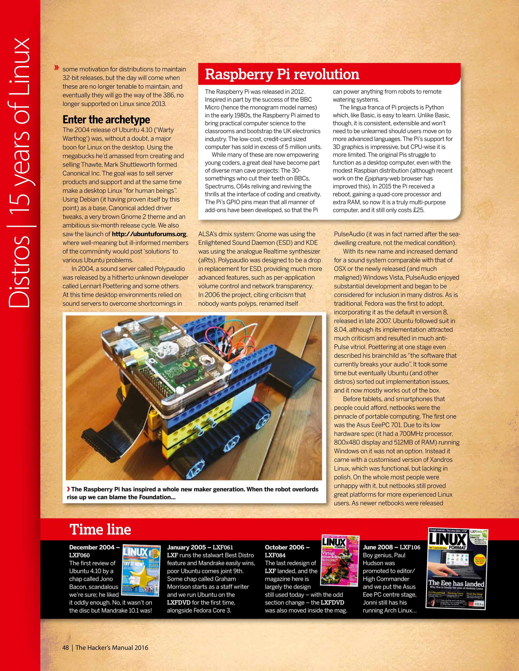 some motivation for distributions to maintain
32-bit releases, but the day will come when
these are no longer tenable to maintain, and
eventually they will go the way of the 386, no
longer supported on Linux since 2013.
Enter the archetype
The 2004 release of Ubuntu 4.10 ('Warty
Warthog') was, without a doubt, a major
boon for Linux on the desktop. Using the
megabucks he’d amassed from creating and
selling Thawte, Mark Shuttleworth formed
Canonical Inc.The goal was to sell server
products and support and at the same time
make a desktop Linux“for human beings”.
Using Debian (it having proven itself by this
point) as a base, Canonical added driver
tweaks, a very brown Gnome 2 theme and an
ambitious six-month release cycle.We also
saw the launch of http://ubuntuforums.org,
where well-meaning but ill-informed members
of the community would post‘solutions’to
various Ubuntu problems.
In 2004, a sound server called Polypaudio
was released by a hitherto unknown developer
called Lennart Poettering and some others.
At this time desktop environments relied on
sound servers to overcome shortcomings in
ALSA’s dmix system: Gnome was using the
Enlightened Sound Daemon (ESD) and KDE
was using the analogue Realtime synthesizer
(aRts). Polypaudio was designed to be a drop
in replacement for ESD, providing much more
advanced features, such as per-application
volume control and network transparency.
In 2006 the project, citing criticism that
nobody wants polyps, renamed itself
Raspberry Pi revolution
The Raspberry Pi was released in 2012.
Inspired in part by the success of the BBC
Micro (hence the monogram model names)
in the early 1980s, the Raspberry Pi aimed to
bring practical computer science to the
classrooms and bootstrap the UK electronics
industry.The low-cost, credit-card sized
computer has sold in excess of 5 million units.
While many of these are now empowering
young coders, a great deal have become part
of diverse man cave projects: The 30-
somethings who cut their teeth on BBCs,
Spectrums, C64s reliving and reviving the
thrills at the interface of coding and creativity.
The Pi’s GPIO pins mean that all manner of
add-ons have been developed, so that the Pi
can power anything from robots to remote
watering systems.
The lingua franca of Pi projects is Python
which, like Basic, is easy to learn. Unlike Basic,
though, it is consistent, extensible and won’t
need to be unlearned should users move on to
more advanced languages.The Pi’s support for
3D graphics is impressive, but CPU-wise it is
more limited.The original Pis struggle to
function as a desktop computer, even with the
modest Raspbian distribution (although recent
work on the Epiphany web browser has
improved this). In 2015 the Pi received a
reboot, gaining a quad-core processor and
extra RAM, so now it is a truly multi-purpose
computer, and it still only costs £25.
Time line
PulseAudio (it was in fact named after the sea-
dwelling creature, not the medical condition).
With its new name and increased demand
for a sound system comparable with that of
OSX or the newly released (and much
maligned) Windows Vista, PulseAudio enjoyed
substantial development and began to be
considered for inclusion in many distros.As is
traditional, Fedora was the first to adopt,
incorporating it as the default in version 8,
released in late 2007. Ubuntu followed suit in
8.04, although its implementation attracted
much criticism and resulted in much anti-
Pulse vitriol. Poettering at one stage even
described his brainchild as“the software that
currently breaks your audio”. It took some
time but eventually Ubuntu (and other
distros) sorted out implementation issues,
and it now mostly works out of the box.
Before tablets, and smartphones that
people could afford, netbooks were the
pinnacle of portable computing.The first one
was the Asus EeePC 701. Due to its low
hardware spec (it had a 700MHz processor,
800x480 display and 512MB of RAM) running
Windows on it was not an option. Instead it
came with a customised version of Xandros
Linux, which was functional, but lacking in
polish. On the whole most people were
unhappy with it, but netbooks still proved
great platforms for more experienced Linux
users.As newer netbooks were released
The Raspberry Pi has inspired a whole new maker generation. When the robot overlords
rise up we can blame the Foundation...
December 2004 –
LXF060
The first review of
Ubuntu 4.10 by a
chap called Jono
Bacon, scandalous
we’re sure; he liked
it oddly enough. No, it wasn’t on
the disc but Mandrake 10.1 was!
January 2005 – LXF061
LXF runs the stalwart Best Distro
feature and Mandrake easily wins,
poor Ubuntu comes joint 9th.
Some chap called Graham
Morrison starts as a staff writer
and we run Ubuntu on the
LXFDVD for the first time,
alongside Fedora Core 3.
October 2006 –
LXF084
The last redesign of
LXF landed, and the
magazine here is
largely the design
still used today – with the odd
section change – the LXFDVD
was also moved inside the mag.
June 2008 – LXF106
Boy genius, Paul
Hudson was
promoted to editor/
High Commander
and we put the Asus
Eee PC centre stage,
Jonni still has his
running Arch Linux…
48 | The Hacker’s Manual 2016