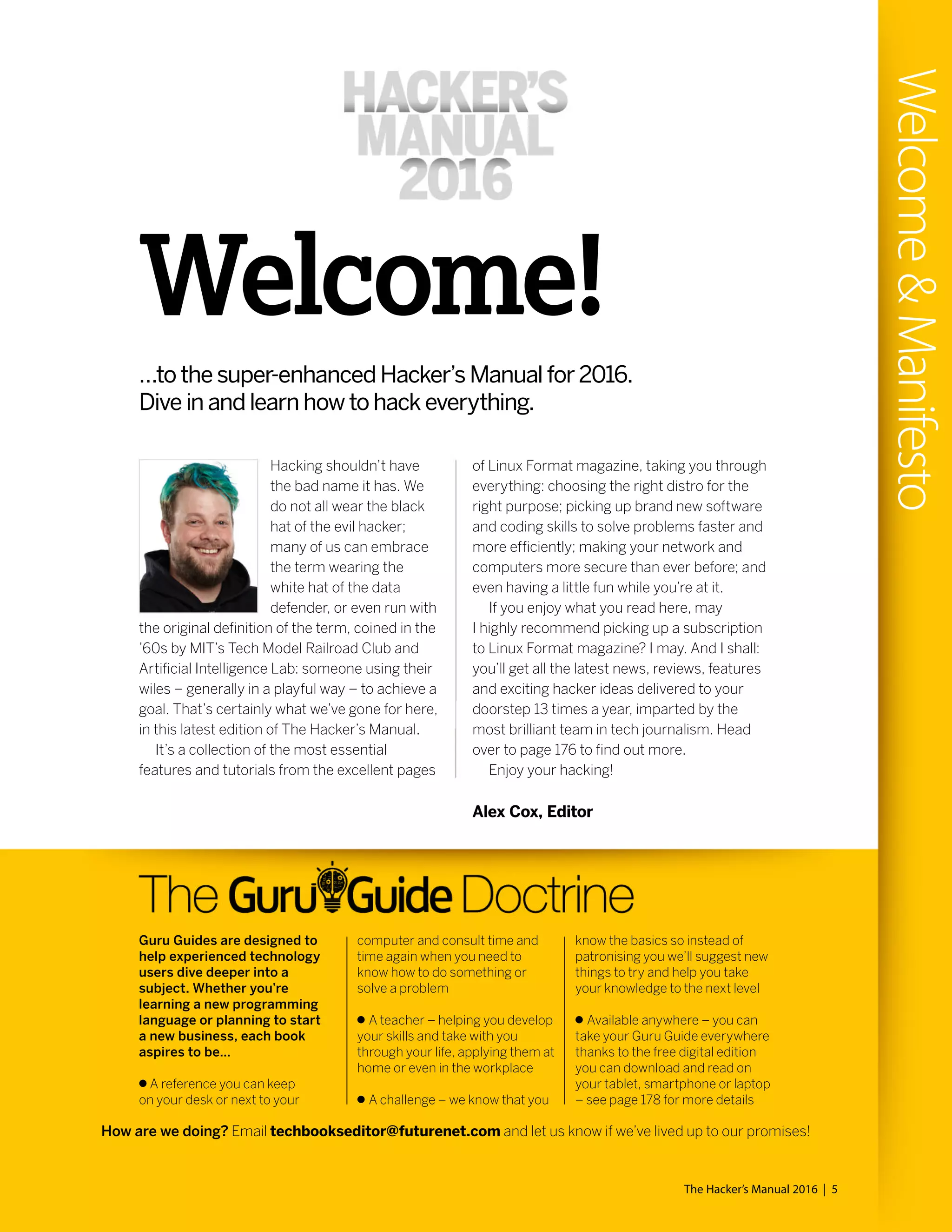 The Hacker’s Manual 2016 | 5
Welcome&Manifesto
Welcome!
…to the super-enhanced Hacker’s Manual for 2016.
Dive in and learn how to hack everything.
Hacking shouldn’t have
the bad name it has. We
do not all wear the black
hat of the evil hacker;
many of us can embrace
the term wearing the
white hat of the data
defender, or even run with
the original definition of the term, coined in the
’60s by MIT’s Tech Model Railroad Club and
Artificial Intelligence Lab: someone using their
wiles – generally in a playful way – to achieve a
goal. That’s certainly what we’ve gone for here,
in this latest edition of The Hacker’s Manual.
It’s a collection of the most essential
features and tutorials from the excellent pages
of Linux Format magazine, taking you through
everything: choosing the right distro for the
right purpose; picking up brand new software
and coding skills to solve problems faster and
more efficiently; making your network and
computers more secure than ever before; and
even having a little fun while you’re at it.
If you enjoy what you read here, may
I highly recommend picking up a subscription
to Linux Format magazine? I may. And I shall:
you’ll get all the latest news, reviews, features
and exciting hacker ideas delivered to your
doorstep 13 times a year, imparted by the
most brilliant team in tech journalism. Head
over to page 176 to find out more.
Enjoy your hacking!
Guru Guides are designed to
help experienced technology
users dive deeper into a
subject. Whether you’re
learning a new programming
language or planning to start
a new business, each book
aspires to be…
A reference you can keep
on your desk or next to your
computer and consult time and
time again when you need to
know how to do something or
solve a problem
A teacher – helping you develop
your skills and take with you
through your life, applying them at
home or even in the workplace
A challenge – we know that you
know the basics so instead of
patronising you we’ll suggest new
things to try and help you take
your knowledge to the next level
Available anywhere – you can
take your Guru Guide everywhere
thanks to the free digital edition
you can download and read on
your tablet, smartphone or laptop
– see page 178 for more details
How are we doing? Email techbookseditor@futurenet.com and let us know if we’ve lived up to our promises!
Alex Cox, Editor