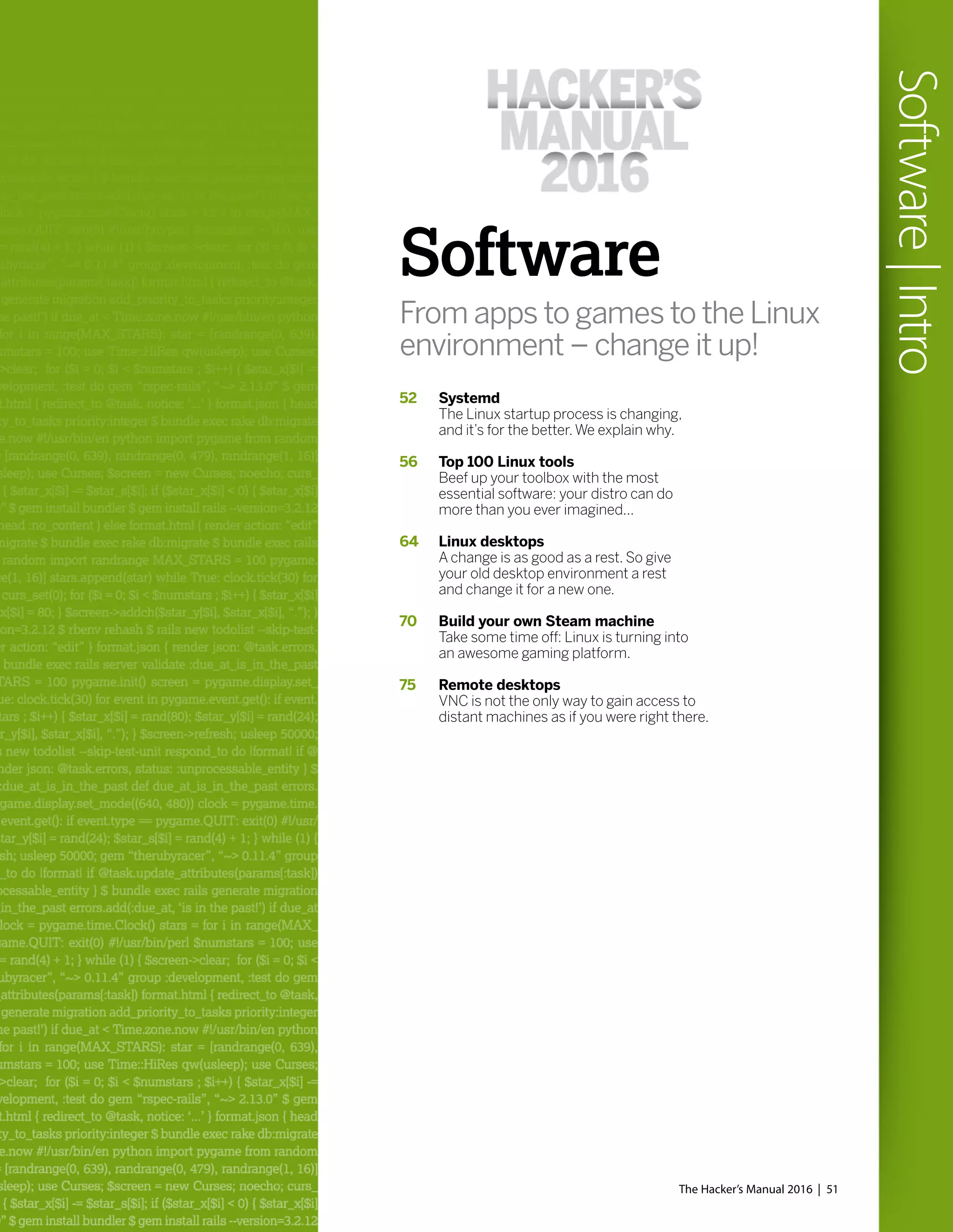Software
From apps to games to the Linux
environment – change it up!
52 Systemd
The Linux startup process is changing,
and it’s for the better.We explain why.
56 Top 100 Linux tools
Beef up your toolbox with the most
essential software: your distro can do
more than you ever imagined...
64 Linux desktops
A change is as good as a rest. So give
your old desktop environment a rest
and change it for a new one.
70 Build your own Steam machine
Take some time off: Linux is turning into
an awesome gaming platform.
75 Remote desktops
VNC is not the only way to gain access to
distant machines as if you were right there.
The Hacker’s Manual 2016 | 51
Software|Intro