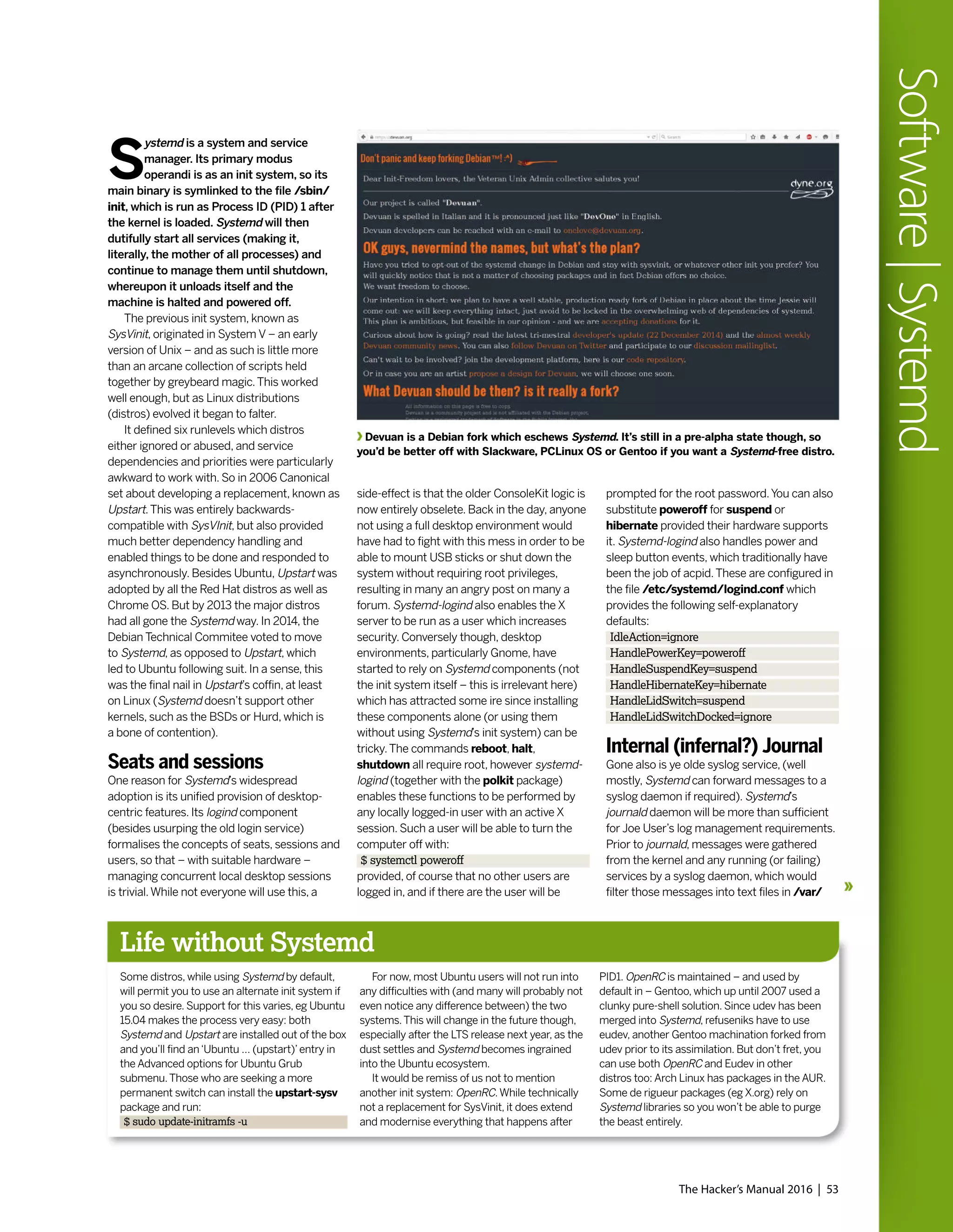 S
ystemd is a system and service
manager. Its primary modus
operandi is as an init system, so its
main binary is symlinked to the file /sbin/
init, which is run as Process ID (PID) 1 after
the kernel is loaded. Systemd will then
dutifully start all services (making it,
literally, the mother of all processes) and
continue to manage them until shutdown,
whereupon it unloads itself and the
machine is halted and powered off.
The previous init system, known as
SysVinit, originated in System V – an early
version of Unix – and as such is little more
than an arcane collection of scripts held
together by greybeard magic.This worked
well enough, but as Linux distributions
(distros) evolved it began to falter.
It defined six runlevels which distros
either ignored or abused, and service
dependencies and priorities were particularly
awkward to work with. So in 2006 Canonical
set about developing a replacement, known as
Upstart.This was entirely backwards-
compatible with SysVInit, but also provided
much better dependency handling and
enabled things to be done and responded to
asynchronously. Besides Ubuntu, Upstart was
adopted by all the Red Hat distros as well as
Chrome OS. But by 2013 the major distros
had all gone the Systemd way. In 2014, the
Debian Technical Commitee voted to move
to Systemd, as opposed to Upstart, which
led to Ubuntu following suit. In a sense, this
was the final nail in Upstart’s coffin, at least
on Linux (Systemd doesn’t support other
kernels, such as the BSDs or Hurd, which is
a bone of contention).
Seats and sessions
One reason for Systemd’s widespread
adoption is its unified provision of desktop-
centric features. Its logind component
(besides usurping the old login service)
formalises the concepts of seats, sessions and
users, so that – with suitable hardware –
managing concurrent local desktop sessions
is trivial.While not everyone will use this, a
Life without Systemd
Some distros, while using Systemd by default,
will permit you to use an alternate init system if
you so desire. Support for this varies, eg Ubuntu
15.04 makes the process very easy: both
Systemd and Upstart are installed out of the box
and you’ll find an‘Ubuntu … (upstart)’entry in
the Advanced options for Ubuntu Grub
submenu.Those who are seeking a more
permanent switch can install the upstart-sysv
package and run:
$ sudo update-initramfs -u
For now, most Ubuntu users will not run into
any difficulties with (and many will probably not
even notice any difference between) the two
systems.This will change in the future though,
especially after the LTS release next year, as the
dust settles and Systemd becomes ingrained
into the Ubuntu ecosystem.
It would be remiss of us not to mention
another init system: OpenRC.While technically
not a replacement for SysVinit, it does extend
and modernise everything that happens after
PID1. OpenRC is maintained – and used by
default in – Gentoo, which up until 2007 used a
clunky pure-shell solution. Since udev has been
merged into Systemd, refuseniks have to use
eudev, another Gentoo machination forked from
udev prior to its assimilation. But don’t fret, you
can use both OpenRC and Eudev in other
distros too: Arch Linux has packages in the AUR.
Some de rigueur packages (eg X.org) rely on
Systemd libraries so you won’t be able to purge
the beast entirely.
side-effect is that the older ConsoleKit logic is
now entirely obselete. Back in the day, anyone
not using a full desktop environment would
have had to fight with this mess in order to be
able to mount USB sticks or shut down the
system without requiring root privileges,
resulting in many an angry post on many a
forum. Systemd-logind also enables the X
server to be run as a user which increases
security. Conversely though, desktop
environments, particularly Gnome, have
started to rely on Systemd components (not
the init system itself – this is irrelevant here)
which has attracted some ire since installing
these components alone (or using them
without using Systemd’s init system) can be
tricky.The commands reboot, halt,
shutdown all require root, however systemd-
logind (together with the polkit package)
enables these functions to be performed by
any locally logged-in user with an active X
session. Such a user will be able to turn the
computer off with:
$ systemctl poweroff
provided, of course that no other users are
logged in, and if there are the user will be
Devuan is a Debian fork which eschews Systemd. It’s still in a pre-alpha state though, so
you’d be better off with Slackware, PCLinux OS or Gentoo if you want a Systemd-free distro.
prompted for the root password.You can also
substitute poweroff for suspend or
hibernate provided their hardware supports
it. Systemd-logind also handles power and
sleep button events, which traditionally have
been the job of acpid.These are configured in
the file /etc/systemd/logind.conf which
provides the following self-explanatory
defaults:
IdleAction=ignore
HandlePowerKey=poweroff
HandleSuspendKey=suspend
HandleHibernateKey=hibernate
HandleLidSwitch=suspend
HandleLidSwitchDocked=ignore
Internal (infernal?) Journal
Gone also is ye olde syslog service, (well
mostly, Systemd can forward messages to a
syslog daemon if required). Systemd’s
journald daemon will be more than sufficient
for Joe User’s log management requirements.
Prior to journald, messages were gathered
from the kernel and any running (or failing)
services by a syslog daemon, which would
filter those messages into text files in /var/
The Hacker’s Manual 2016 | 53