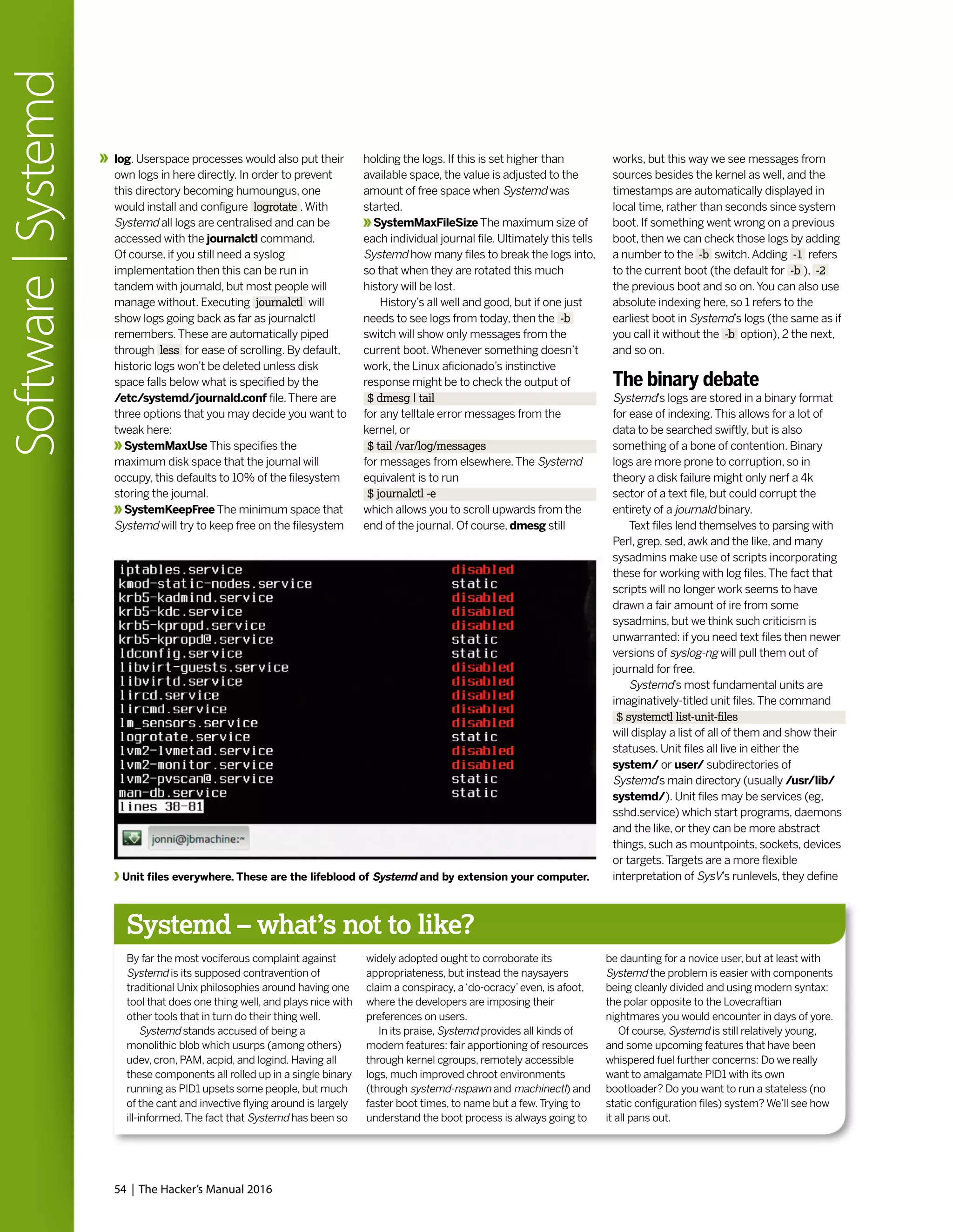 log. Userspace processes would also put their
own logs in here directly. In order to prevent
this directory becoming humoungus, one
would install and configure logrotate .With
Systemd all logs are centralised and can be
accessed with the journalctl command.
Of course, if you still need a syslog
implementation then this can be run in
tandem with journald, but most people will
manage without. Executing journalctl will
show logs going back as far as journalctl
remembers.These are automatically piped
through less for ease of scrolling. By default,
historic logs won’t be deleted unless disk
space falls below what is specified by the
/etc/systemd/journald.conf file.There are
three options that you may decide you want to
tweak here:
SystemMaxUse This specifies the
maximum disk space that the journal will
occupy, this defaults to 10% of the filesystem
storing the journal.
SystemKeepFree The minimum space that
Systemd will try to keep free on the filesystem
holding the logs. If this is set higher than
available space, the value is adjusted to the
amount of free space when Systemd was
started.
SystemMaxFileSize The maximum size of
each individual journal file. Ultimately this tells
Systemd how many files to break the logs into,
so that when they are rotated this much
history will be lost.
History’s all well and good, but if one just
needs to see logs from today, then the -b
switch will show only messages from the
current boot.Whenever something doesn’t
work, the Linux aficionado’s instinctive
response might be to check the output of
$ dmesg | tail
for any telltale error messages from the
kernel, or
$ tail /var/log/messages
for messages from elsewhere.The Systemd
equivalent is to run
$ journalctl -e
which allows you to scroll upwards from the
end of the journal. Of course, dmesg still
works, but this way we see messages from
sources besides the kernel as well, and the
timestamps are automatically displayed in
local time, rather than seconds since system
boot. If something went wrong on a previous
boot, then we can check those logs by adding
a number to the -b switch.Adding -1 refers
to the current boot (the default for -b ), -2
the previous boot and so on.You can also use
absolute indexing here, so 1 refers to the
earliest boot in Systemd’s logs (the same as if
you call it without the -b option), 2 the next,
and so on.
The binary debate
Systemd’s logs are stored in a binary format
for ease of indexing.This allows for a lot of
data to be searched swiftly, but is also
something of a bone of contention. Binary
logs are more prone to corruption, so in
theory a disk failure might only nerf a 4k
sector of a text file, but could corrupt the
entirety of a journald binary.
Text files lend themselves to parsing with
Perl, grep, sed, awk and the like, and many
sysadmins make use of scripts incorporating
these for working with log files.The fact that
scripts will no longer work seems to have
drawn a fair amount of ire from some
sysadmins, but we think such criticism is
unwarranted: if you need text files then newer
versions of syslog-ng will pull them out of
journald for free.
Systemd’s most fundamental units are
imaginatively-titled unit files.The command
$ systemctl list-unit-files
will display a list of all of them and show their
statuses. Unit files all live in either the
system/ or user/ subdirectories of
Systemd’s main directory (usually /usr/lib/
systemd/). Unit files may be services (eg,
sshd.service) which start programs, daemons
and the like, or they can be more abstract
things, such as mountpoints, sockets, devices
or targets.Targets are a more flexible
interpretation of SysV’s runlevels, they defineUnit files everywhere. These are the lifeblood of Systemd and by extension your computer.
54 | The Hacker’s Manual 2016
Software|Systemd
Systemd – what’s not to like?
By far the most vociferous complaint against
Systemd is its supposed contravention of
traditional Unix philosophies around having one
tool that does one thing well, and plays nice with
other tools that in turn do their thing well.
Systemd stands accused of being a
monolithic blob which usurps (among others)
udev, cron, PAM, acpid, and logind. Having all
these components all rolled up in a single binary
running as PID1 upsets some people, but much
of the cant and invective flying around is largely
ill-informed.The fact that Systemd has been so
widely adopted ought to corroborate its
appropriateness, but instead the naysayers
claim a conspiracy, a‘do-ocracy’even, is afoot,
where the developers are imposing their
preferences on users.
In its praise, Systemd provides all kinds of
modern features: fair apportioning of resources
through kernel cgroups, remotely accessible
logs, much improved chroot environments
(through systemd-nspawn and machinectl) and
faster boot times, to name but a few.Trying to
understand the boot process is always going to
be daunting for a novice user, but at least with
Systemd the problem is easier with components
being cleanly divided and using modern syntax:
the polar opposite to the Lovecraftian
nightmares you would encounter in days of yore.
Of course, Systemd is still relatively young,
and some upcoming features that have been
whispered fuel further concerns: Do we really
want to amalgamate PID1 with its own
bootloader? Do you want to run a stateless (no
static configuration files) system? We’ll see how
it all pans out.