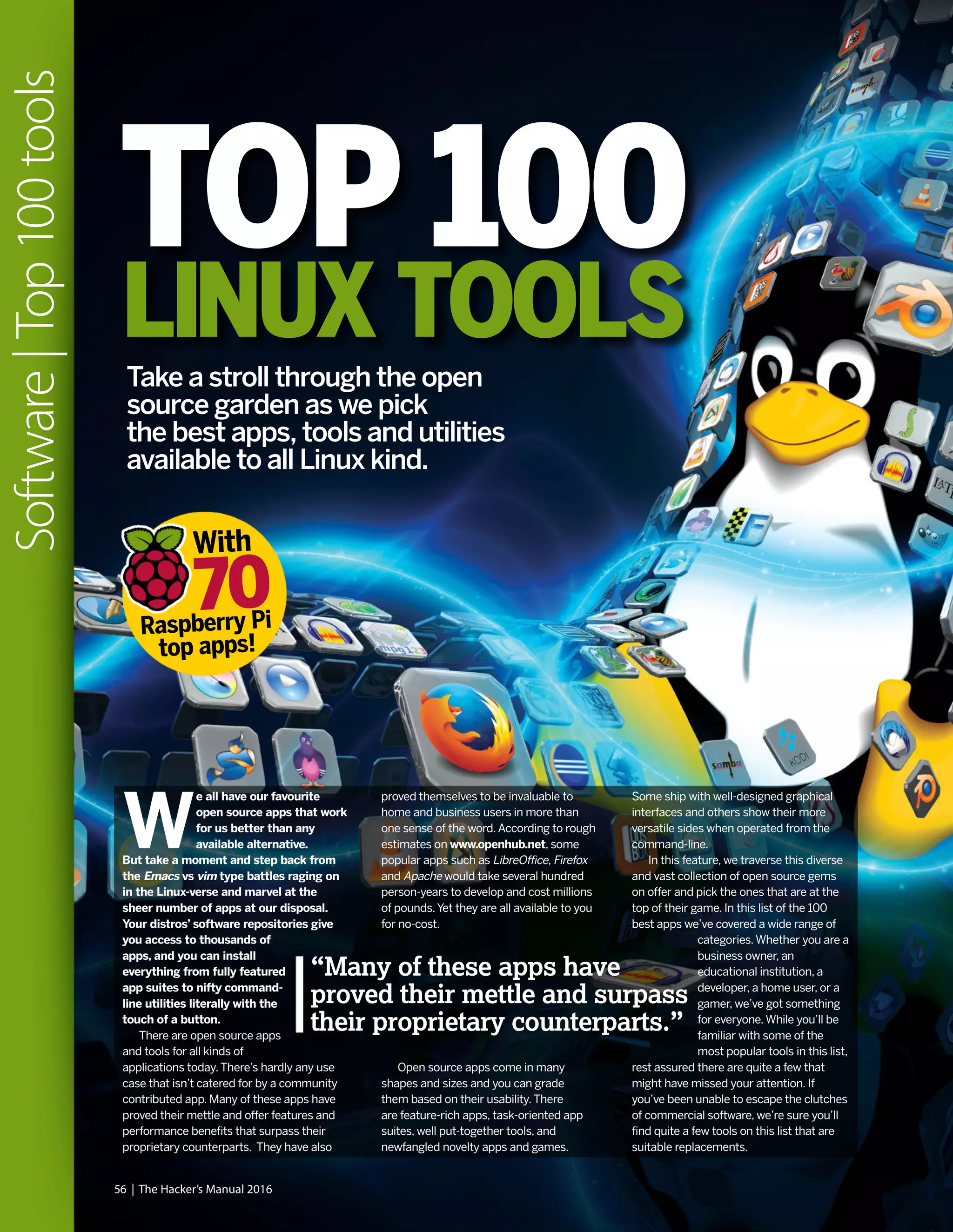 56 | The Hacker’s Manual 2016
Software|Top100tools
W
e all have our favourite
open source apps that work
for us better than any
available alternative.
But take a moment and step back from
the Emacs vs vim type battles raging on
in the Linux-verse and marvel at the
sheer number of apps at our disposal.
Your distros’ software repositories give
you access to thousands of
apps, and you can install
everything from fully featured
app suites to nifty command-
line utilities literally with the
touch of a button.
There are open source apps
and tools for all kinds of
applications today.There’s hardly any use
case that isn’t catered for by a community
contributed app. Many of these apps have
proved their mettle and offer features and
performance benefits that surpass their
proprietary counterparts. They have also
proved themselves to be invaluable to
home and business users in more than
one sense of the word.According to rough
estimates on www.openhub.net, some
popular apps such as LibreOffice, Firefox
and Apache would take several hundred
person-years to develop and cost millions
of pounds.Yet they are all available to you
for no-cost.
Open source apps come in many
shapes and sizes and you can grade
them based on their usability.There
are feature-rich apps, task-oriented app
suites, well put-together tools, and
newfangled novelty apps and games.
“Many of these apps have
proved their mettle and surpass
their proprietary counterparts.”
TOP 100
LINUX TOOLS
Some ship with well-designed graphical
interfaces and others show their more
versatile sides when operated from the
command-line.
In this feature, we traverse this diverse
and vast collection of open source gems
on offer and pick the ones that are at the
top of their game. In this list of the 100
best apps we’ve covered a wide range of
categories.Whether you are a
business owner, an
educational institution, a
developer, a home user, or a
gamer, we’ve got something
for everyone.While you’ll be
familiar with some of the
most popular tools in this list,
rest assured there are quite a few that
might have missed your attention. If
you’ve been unable to escape the clutches
of commercial software, we’re sure you’ll
find quite a few tools on this list that are
suitable replacements.
With
Raspberry Pi
top apps!
70
Take a stroll through the open
source garden as we pick
the best apps, tools and utilities
available to all Linux kind.