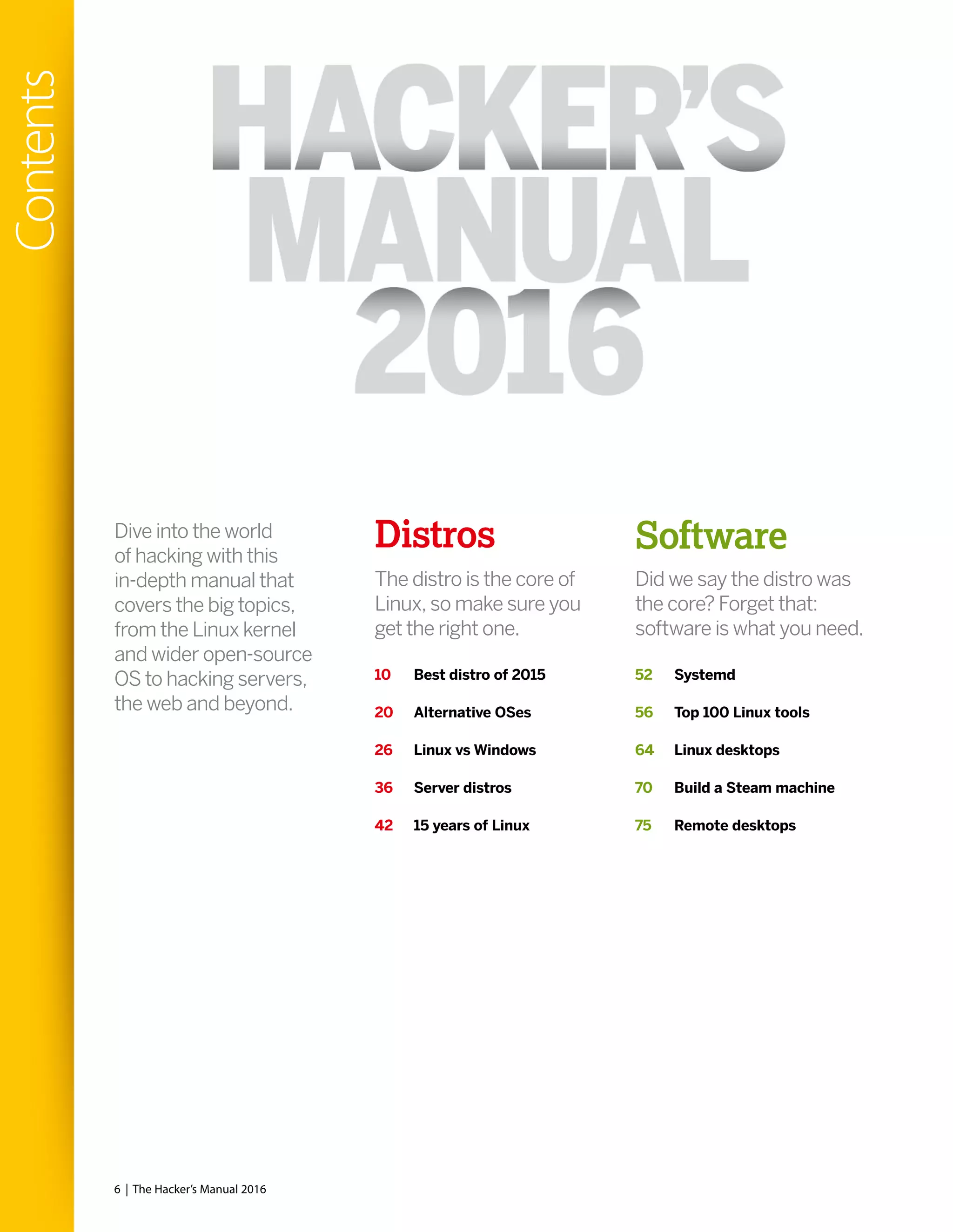 Distros
The distro is the core of
Linux, so make sure you
get the right one.
Did we say the distro was
the core? Forget that:
software is what you need.
Dive into the world
of hacking with this
in-depth manual that
covers the big topics,
from the Linux kernel
and wider open-source
OS to hacking servers,
the web and beyond.
10 Best distro of 2015
20 Alternative OSes
26 Linux vs Windows
36 Server distros
42 15 years of Linux
Software
52 Systemd
56 Top 100 Linux tools
64 Linux desktops
70 Build a Steam machine
75 Remote desktops
6 | The Hacker’s Manual 2016
Contents