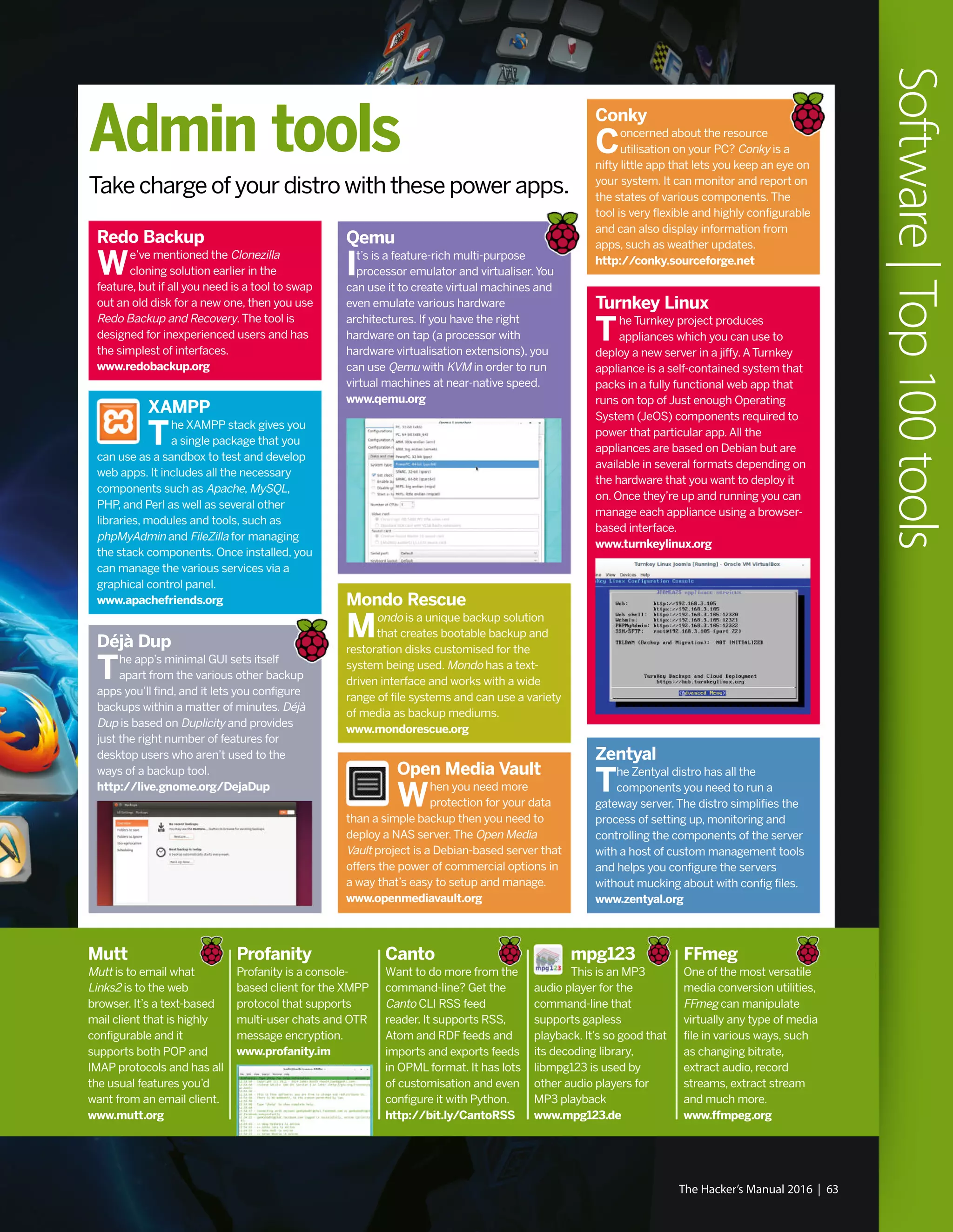 The Hacker’s Manual 2016 | 63
Software|Top100tools
Déjà Dup
The app’s minimal GUI sets itself
apart from the various other backup
apps you’ll find, and it lets you configure
backups within a matter of minutes. Déjà
Dup is based on Duplicity and provides
just the right number of features for
desktop users who aren’t used to the
ways of a backup tool.
http://live.gnome.org/DejaDup
Qemu
It’s is a feature-rich multi-purpose
processor emulator and virtualiser.You
can use it to create virtual machines and
even emulate various hardware
architectures. If you have the right
hardware on tap (a processor with
hardware virtualisation extensions), you
can use Qemu with KVM in order to run
virtual machines at near-native speed.
www.qemu.org
Zentyal
The Zentyal distro has all the
components you need to run a
gateway server.The distro simplifies the
process of setting up, monitoring and
controlling the components of the server
with a host of custom management tools
and helps you configure the servers
without mucking about with config files.
www.zentyal.org
Mondo Rescue
Mondo is a unique backup solution
that creates bootable backup and
restoration disks customised for the
system being used. Mondo has a text-
driven interface and works with a wide
range of file systems and can use a variety
of media as backup mediums.
www.mondorescue.org
XAMPP
The XAMPP stack gives you
a single package that you
can use as a sandbox to test and develop
web apps. It includes all the necessary
components such as Apache, MySQL,
PHP, and Perl as well as several other
libraries, modules and tools, such as
phpMyAdmin and FileZilla for managing
the stack components. Once installed, you
can manage the various services via a
graphical control panel.
www.apachefriends.org
Open Media Vault
When you need more
protection for your data
than a simple backup then you need to
deploy a NAS server.The Open Media
Vault project is a Debian-based server that
offers the power of commercial options in
a way that’s easy to setup and manage.
www.openmediavault.org
Redo Backup
We’ve mentioned the Clonezilla
cloning solution earlier in the
feature, but if all you need is a tool to swap
out an old disk for a new one, then you use
Redo Backup and Recovery.The tool is
designed for inexperienced users and has
the simplest of interfaces.
www.redobackup.org
Mutt
Mutt is to email what
Links2 is to the web
browser. It’s a text-based
mail client that is highly
configurable and it
supports both POP and
IMAP protocols and has all
the usual features you’d
want from an email client.
www.mutt.org
Profanity
Profanity is a console-
based client for the XMPP
protocol that supports
multi-user chats and OTR
message encryption.
www.profanity.im
Canto
Want to do more from the
command-line? Get the
Canto CLI RSS feed
reader. It supports RSS,
Atom and RDF feeds and
imports and exports feeds
in OPML format. It has lots
of customisation and even
configure it with Python.
http://bit.ly/CantoRSS
mpg123
This is an MP3
audio player for the
command-line that
supports gapless
playback. It’s so good that
its decoding library,
libmpg123 is used by
other audio players for
MP3 playback
www.mpg123.de
FFmeg
One of the most versatile
media conversion utilities,
FFmeg can manipulate
virtually any type of media
file in various ways, such
as changing bitrate,
extract audio, record
streams, extract stream
and much more.
www.ffmpeg.org
Conky
Concerned about the resource
utilisation on your PC? Conky is a
nifty little app that lets you keep an eye on
your system. It can monitor and report on
the states of various components.The
tool is very flexible and highly configurable
and can also display information from
apps, such as weather updates.
http://conky.sourceforge.net
Admin tools
Take charge of your distro with these power apps.
Turnkey Linux
The Turnkey project produces
appliances which you can use to
deploy a new server in a jiffy.ATurnkey
appliance is a self-contained system that
packs in a fully functional web app that
runs on top of Just enough Operating
System (JeOS) components required to
power that particular app.All the
appliances are based on Debian but are
available in several formats depending on
the hardware that you want to deploy it
on. Once they’re up and running you can
manage each appliance using a browser-
based interface.
www.turnkeylinux.org