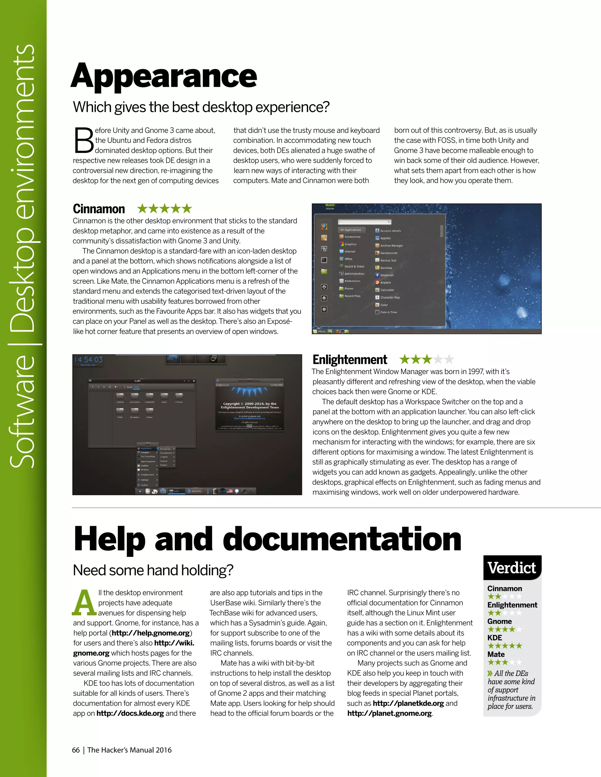 66 | The Hacker’s Manual 2016
Software|Desktopenvironments
Appearance
Which gives the best desktop experience?
B
efore Unity and Gnome 3 came about,
the Ubuntu and Fedora distros
dominated desktop options. But their
respective new releases took DE design in a
controversial new direction, re-imagining the
desktop for the next gen of computing devices
that didn’t use the trusty mouse and keyboard
combination. In accommodating new touch
devices, both DEs alienated a huge swathe of
desktop users, who were suddenly forced to
learn new ways of interacting with their
computers. Mate and Cinnamon were both
born out of this controversy. But, as is usually
the case with FOSS, in time both Unity and
Gnome 3 have become malleable enough to
win back some of their old audience. However,
what sets them apart from each other is how
they look, and how you operate them.
Cinnamon
Cinnamon is the other desktop environment that sticks to the standard
desktop metaphor, and came into existence as a result of the
community’s dissatisfaction with Gnome 3 and Unity.
The Cinnamon desktop is a standard-fare with an icon-laden desktop
and a panel at the bottom, which shows notifications alongside a list of
open windows and an Applications menu in the bottom left-corner of the
screen. Like Mate, the Cinnamon Applications menu is a refresh of the
standard menu and extends the categorised text-driven layout of the
traditional menu with usability features borrowed from other
environments, such as the Favourite Apps bar. It also has widgets that you
can place on your Panel as well as the desktop.There’s also an Exposé-
like hot corner feature that presents an overview of open windows.
Enlightenment
The Enlightenment Window Manager was born in 1997, with it’s
pleasantly different and refreshing view of the desktop, when the viable
choices back then were Gnome or KDE.
The default desktop has a Workspace Switcher on the top and a
panel at the bottom with an application launcher.You can also left-click
anywhere on the desktop to bring up the launcher, and drag and drop
icons on the desktop. Enlightenment gives you quite a few new
mechanism for interacting with the windows; for example, there are six
different options for maximising a window.The latest Enlightenment is
still as graphically stimulating as ever.The desktop has a range of
widgets you can add known as gadgets.Appealingly, unlike the other
desktops, graphical effects on Enlightenment, such as fading menus and
maximising windows, work well on older underpowered hardware.
A
ll the desktop environment
projects have adequate
avenues for dispensing help
and support. Gnome, for instance, has a
help portal (http://help.gnome.org)
for users and there’s also http://wiki.
gnome.org which hosts pages for the
various Gnome projects.There are also
several mailing lists and IRC channels.
KDE too has lots of documentation
suitable for all kinds of users.There’s
documentation for almost every KDE
app on http://docs.kde.org and there
Help and documentation
Need some hand holding?
are also app tutorials and tips in the
UserBase wiki. Similarly there’s the
TechBase wiki for advanced users,
which has a Sysadmin’s guide.Again,
for support subscribe to one of the
mailing lists, forums boards or visit the
IRC channels.
Mate has a wiki with bit-by-bit
instructions to help install the desktop
on top of several distros, as well as a list
of Gnome 2 apps and their matching
Mate app. Users looking for help should
head to the official forum boards or the
IRC channel. Surprisingly there’s no
official documentation for Cinnamon
itself, although the Linux Mint user
guide has a section on it. Enlightenment
has a wiki with some details about its
components and you can ask for help
on IRC channel or the users mailing list.
Many projects such as Gnome and
KDE also help you keep in touch with
their developers by aggregating their
blog feeds in special Planet portals,
such as http://planetkde.org and
http://planet.gnome.org.
Verdict
Cinnamon
Enlightenment
Gnome
KDE
Mate
All the DEs
have some kind
of support
infrastructure in
place for users.