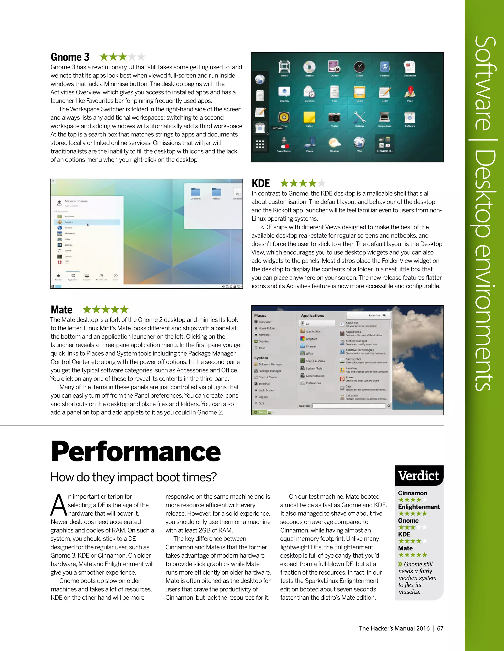 The Hacker’s Manual 2016 | 67
Software|Desktopenvironments
Gnome 3
Gnome 3 has a revolutionary UI that still takes some getting used to, and
we note that its apps look best when viewed full-screen and run inside
windows that lack a Minimise button.The desktop begins with the
Activities Overview, which gives you access to installed apps and has a
launcher-like Favourites bar for pinning frequently used apps.
The Workspace Switcher is folded in the right-hand side of the screen
and always lists any additional workspaces; switching to a second
workspace and adding windows will automatically add a third workspace.
At the top is a search box that matches strings to apps and documents
stored locally or linked online services. Omissions that will jar with
traditionalists are the inability to fill the desktop with icons and the lack
of an options menu when you right-click on the desktop.
Mate
The Mate desktop is a fork of the Gnome 2 desktop and mimics its look
to the letter. Linux Mint’s Mate looks different and ships with a panel at
the bottom and an application launcher on the left. Clicking on the
launcher reveals a three-pane application menu. In the first-pane you get
quick links to Places and System tools including the Package Manager,
Control Center etc along with the power off options. In the second-pane
you get the typical software categories, such as Accessories and Office.
You click on any one of these to reveal its contents in the third-pane.
Many of the items in these panels are just controlled via plugins that
you can easily turn off from the Panel preferences.You can create icons
and shortcuts on the desktop and place files and folders.You can also
add a panel on top and add applets to it as you could in Gnome 2.
KDE
In contrast to Gnome, the KDE desktop is a malleable shell that’s all
about customisation.The default layout and behaviour of the desktop
and the Kickoff app launcher will be feel familiar even to users from non-
Linux operating systems.
KDE ships with different Views designed to make the best of the
available desktop real-estate for regular screens and netbooks, and
doesn’t force the user to stick to either.The default layout is the Desktop
View, which encourages you to use desktop widgets and you can also
add widgets to the panels. Most distros place the Folder View widget on
the desktop to display the contents of a folder in a neat little box that
you can place anywhere on your screen.The new release features flatter
icons and its Activities feature is now more accessible and configurable.
A
n important criterion for
selecting a DE is the age of the
hardware that will power it.
Newer desktops need accelerated
graphics and oodles of RAM. On such a
system, you should stick to a DE
designed for the regular user, such as
Gnome 3, KDE or Cinnamon. On older
hardware, Mate and Enlightenment will
give you a smoother experience.
Gnome boots up slow on older
machines and takes a lot of resources.
KDE on the other hand will be more
Performance
How do they impact boot times?
responsive on the same machine and is
more resource efficient with every
release. However, for a solid experience,
you should only use them on a machine
with at least 2GB of RAM.
The key difference between
Cinnamon and Mate is that the former
takes advantage of modern hardware
to provide slick graphics while Mate
runs more efficiently on older hardware.
Mate is often pitched as the desktop for
users that crave the productivity of
Cinnamon, but lack the resources for it.
On our test machine, Mate booted
almost twice as fast as Gnome and KDE.
It also managed to shave off about five
seconds on average compared to
Cinnamon, while having almost an
equal memory footprint. Unlike many
lightweight DEs, the Enlightenment
desktop is full of eye candy that you’d
expect from a full-blown DE, but at a
fraction of the resources. In fact, in our
tests the SparkyLinux Enlightenment
edition booted about seven seconds
faster than the distro’s Mate edition.
Verdict
Cinnamon
Enlightenment
Gnome
KDE
Mate
Gnome still
needs a fairly
modern system
to flex its
muscles.