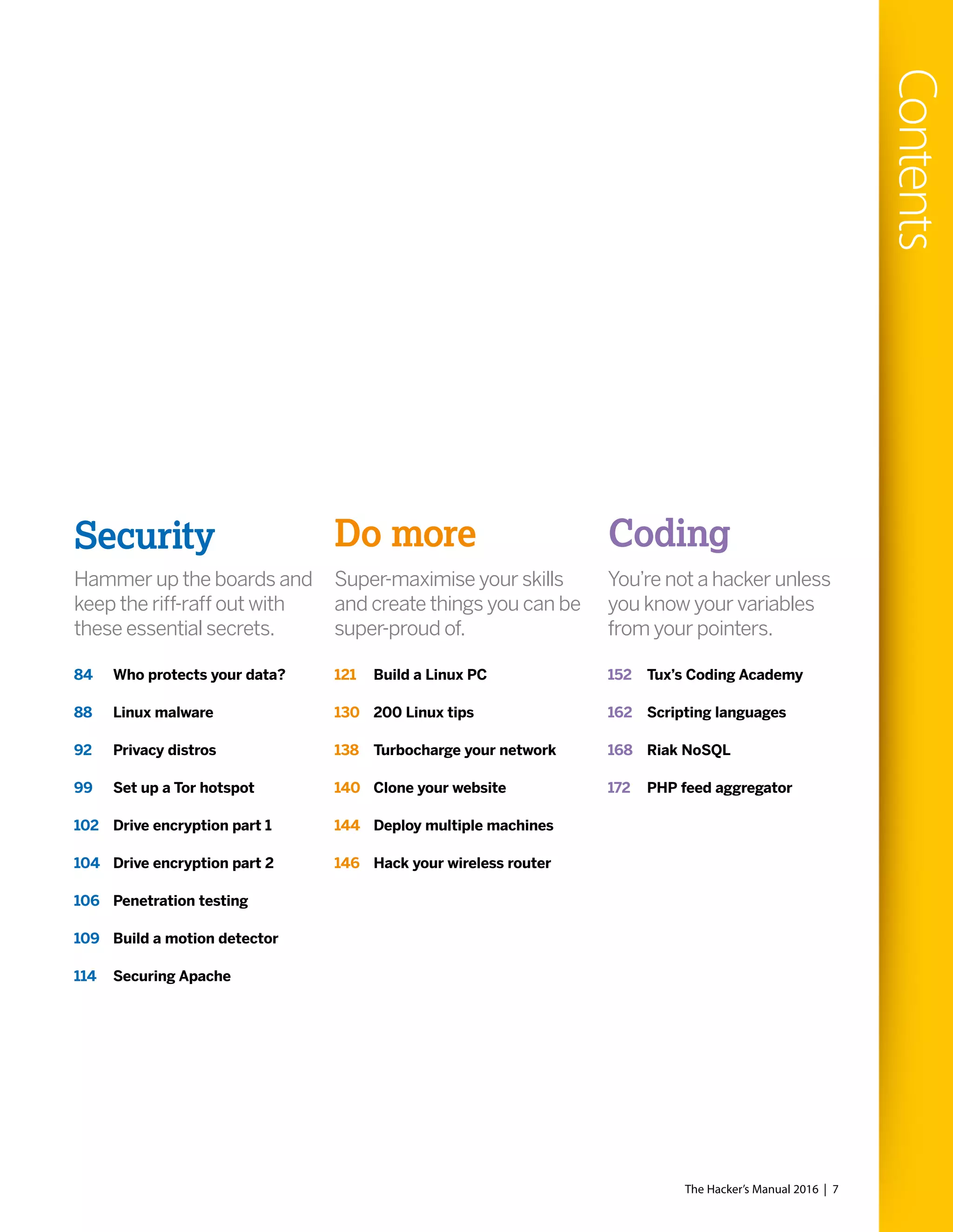 Hammer up the boards and
keep the riff-raff out with
these essential secrets.
Super-maximise your skills
and create things you can be
super-proud of.
You’re not a hacker unless
you know your variables
from your pointers.
Security Do more Coding
84 Who protects your data?
88 Linux malware
92 Privacy distros
99 Set up a Tor hotspot
102 Drive encryption part 1
104 Drive encryption part 2
106 Penetration testing
109 Build a motion detector
114 Securing Apache
121 Build a Linux PC
130 200 Linux tips
138 Turbocharge your network
140 Clone your website
144 Deploy multiple machines
146 Hack your wireless router
152 Tux’s Coding Academy
162 Scripting languages
168 Riak NoSQL
172 PHP feed aggregator
The Hacker’s Manual 2016 | 7
Contents
