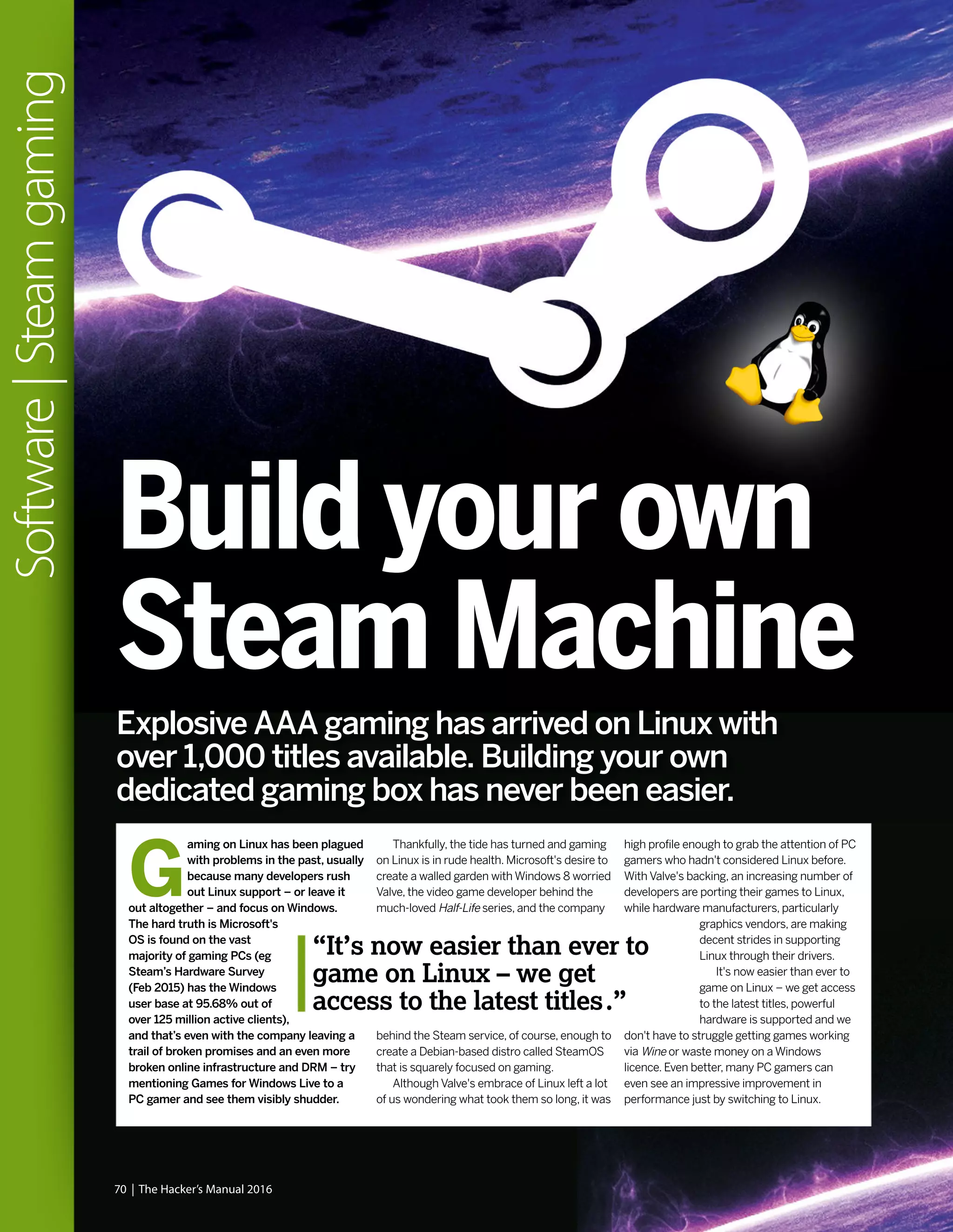 70 | The Hacker’s Manual 2016
Software|Steamgaming
Explosive AAA gaming has arrived on Linux with
over 1,000 titles available. Building your own
dedicated gaming box has never been easier.
Build your own
Steam Machine
G
aming on Linux has been plagued
with problems in the past, usually
because many developers rush
out Linux support – or leave it
out altogether – and focus on Windows.
The hard truth is Microsoft's
OS is found on the vast
majority of gaming PCs (eg
Steam’s Hardware Survey
(Feb 2015) has the Windows
user base at 95.68% out of
over 125 million active clients),
and that’s even with the company leaving a
trail of broken promises and an even more
broken online infrastructure and DRM – try
mentioning Games for Windows Live to a
PC gamer and see them visibly shudder.
Thankfully, the tide has turned and gaming
on Linux is in rude health. Microsoft's desire to
create a walled garden with Windows 8 worried
Valve, the video game developer behind the
much-loved Half-Life series, and the company
behind the Steam service, of course, enough to
create a Debian-based distro called SteamOS
that is squarely focused on gaming.
Although Valve's embrace of Linux left a lot
of us wondering what took them so long, it was
high profile enough to grab the attention of PC
gamers who hadn't considered Linux before.
With Valve's backing, an increasing number of
developers are porting their games to Linux,
while hardware manufacturers, particularly
graphics vendors, are making
decent strides in supporting
Linux through their drivers.
It's now easier than ever to
game on Linux – we get access
to the latest titles, powerful
hardware is supported and we
don't have to struggle getting games working
via Wine or waste money on a Windows
licence. Even better, many PC gamers can
even see an impressive improvement in
performance just by switching to Linux.
“It’s now easier than ever to
game on Linux – we get
access to the latest titles.”