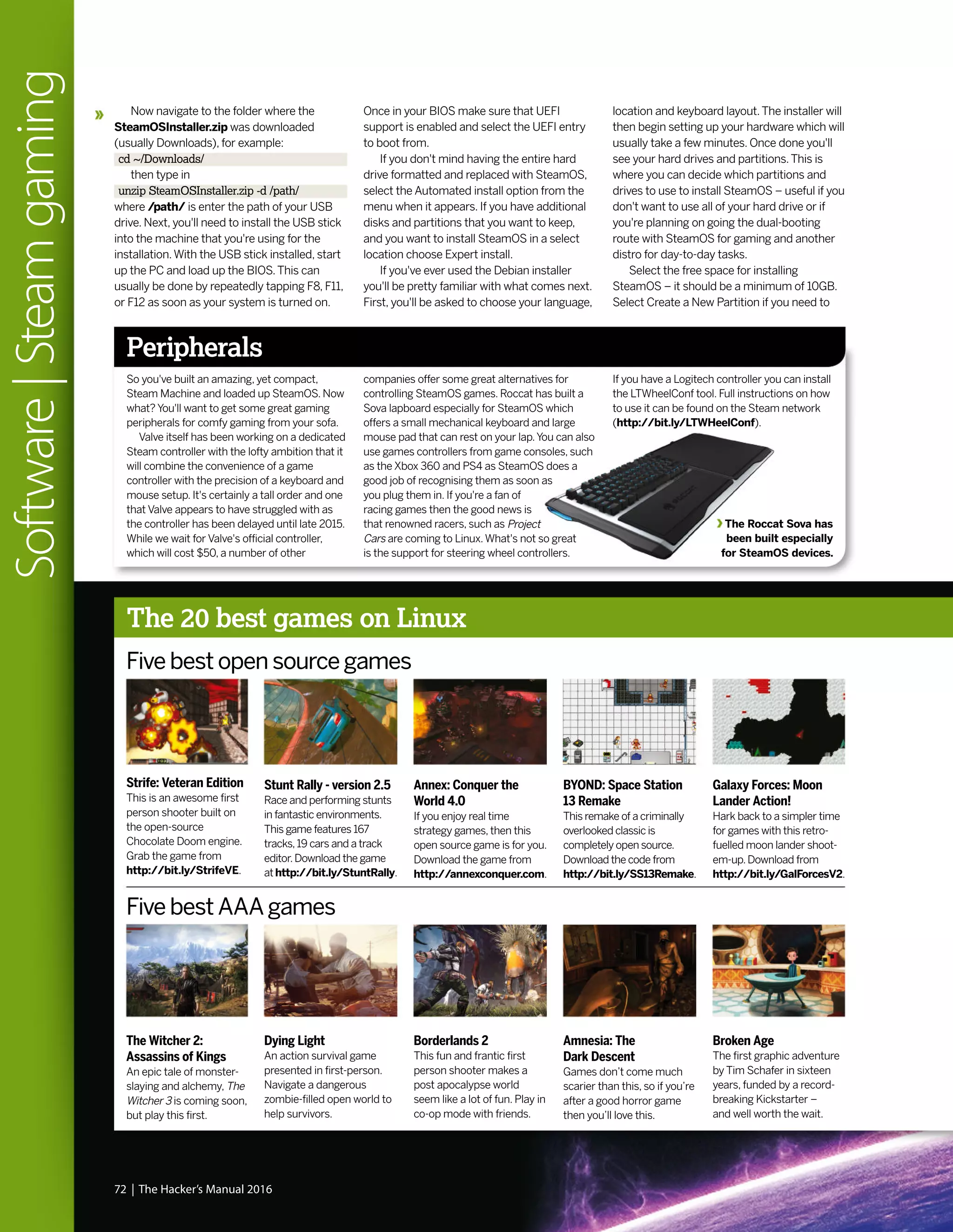 Now navigate to the folder where the
SteamOSInstaller.zip was downloaded
(usually Downloads), for example:
cd ~/Downloads/
then type in
unzip SteamOSInstaller.zip -d /path/
where /path/ is enter the path of your USB
drive. Next, you'll need to install the USB stick
into the machine that you're using for the
installation.With the USB stick installed, start
up the PC and load up the BIOS.This can
usually be done by repeatedly tapping F8, F11,
or F12 as soon as your system is turned on.
Once in your BIOS make sure that UEFI
support is enabled and select the UEFI entry
to boot from.
If you don't mind having the entire hard
drive formatted and replaced with SteamOS,
select the Automated install option from the
menu when it appears. If you have additional
disks and partitions that you want to keep,
and you want to install SteamOS in a select
location choose Expert install.
If you've ever used the Debian installer
you'll be pretty familiar with what comes next.
First, you'll be asked to choose your language,
location and keyboard layout.The installer will
then begin setting up your hardware which will
usually take a few minutes. Once done you'll
see your hard drives and partitions.This is
where you can decide which partitions and
drives to use to install SteamOS – useful if you
don't want to use all of your hard drive or if
you're planning on going the dual-booting
route with SteamOS for gaming and another
distro for day-to-day tasks.
Select the free space for installing
SteamOS – it should be a minimum of 10GB.
Select Create a New Partition if you need to
Five best open source games
Five best AAA games
Strife: Veteran Edition
This is an awesome first
person shooter built on
the open-source
Chocolate Doom engine.
Grab the game from
http://bit.ly/StrifeVE.
The Witcher 2:
Assassins of Kings
An epic tale of monster-
slaying and alchemy, The
Witcher 3 is coming soon,
but play this first.
Annex: Conquer the
World 4.0
If you enjoy real time
strategy games, then this
open source game is for you.
Download the game from
http://annexconquer.com.
Borderlands 2
This fun and frantic first
person shooter makes a
post apocalypse world
seem like a lot of fun. Play in
co-op mode with friends.
Galaxy Forces: Moon
Lander Action!
Hark back to a simpler time
for games with this retro-
fuelled moon lander shoot-
em-up. Download from
http://bit.ly/GalForcesV2.
Broken Age
The first graphic adventure
by Tim Schafer in sixteen
years, funded by a record-
breaking Kickstarter –
and well worth the wait.
Stunt Rally - version 2.5
Race and performing stunts
in fantastic environments.
This game features 167
tracks,19 cars and a track
editor.Download the game
athttp://bit.ly/StuntRally.
Dying Light
An action survival game
presented in first-person.
Navigate a dangerous
zombie-filled open world to
help survivors.
BYOND: Space Station
13 Remake
This remake of a criminally
overlooked classic is
completely open source.
Download the code from
http://bit.ly/SS13Remake.
Amnesia: The
Dark Descent
Games don’t come much
scarier than this, so if you’re
after a good horror game
then you’ll love this.
72 | The Hacker’s Manual 2016
Software|Steamgaming
Peripherals
So you've built an amazing, yet compact,
Steam Machine and loaded up SteamOS. Now
what? You'll want to get some great gaming
peripherals for comfy gaming from your sofa.
Valve itself has been working on a dedicated
Steam controller with the lofty ambition that it
will combine the convenience of a game
controller with the precision of a keyboard and
mouse setup. It's certainly a tall order and one
that Valve appears to have struggled with as
the controller has been delayed until late 2015.
While we wait for Valve's official controller,
which will cost $50, a number of other
The Roccat Sova has
been built especially
for SteamOS devices.
The 20 best games on Linux
companies offer some great alternatives for
controlling SteamOS games. Roccat has built a
Sova lapboard especially for SteamOS which
offers a small mechanical keyboard and large
mouse pad that can rest on your lap.You can also
use games controllers from game consoles, such
as the Xbox 360 and PS4 as SteamOS does a
good job of recognising them as soon as
you plug them in. If you're a fan of
racing games then the good news is
that renowned racers, such as Project
Cars are coming to Linux.What's not so great
is the support for steering wheel controllers.
If you have a Logitech controller you can install
the LTWheelConf tool. Full instructions on how
to use it can be found on the Steam network
(http://bit.ly/LTWHeelConf).