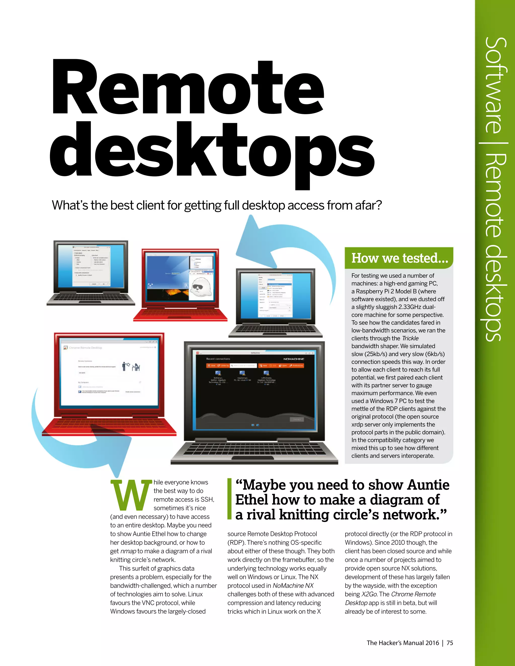 The Hacker’s Manual 2016 | 75
Software|Remotedesktops
source Remote Desktop Protocol
(RDP).There’s nothing OS-specific
about either of these though.They both
work directly on the framebuffer, so the
underlying technology works equally
well on Windows or Linux.The NX
protocol used in NoMachine NX
challenges both of these with advanced
compression and latency reducing
tricks which in Linux work on the X
protocol directly (or the RDP protocol in
Windows). Since 2010 though, the
client has been closed source and while
once a number of projects aimed to
provide open source NX solutions,
development of these has largely fallen
by the wayside, with the exception
being X2Go.The Chrome Remote
Desktop app is still in beta, but will
already be of interest to some.
“Maybe you need to show Auntie
Ethel how to make a diagram of
a rival knitting circle’s network.”
How we tested...
For testing we used a number of
machines: a high-end gaming PC,
a Raspberry Pi 2 Model B (where
software existed), and we dusted off
a slightly sluggish 2.33GHz dual-
core machine for some perspective.
To see how the candidates fared in
low-bandwidth scenarios, we ran the
clients through the Trickle
bandwidth shaper.We simulated
slow (25kb/s) and very slow (6kb/s)
connection speeds this way. In order
to allow each client to reach its full
potential, we first paired each client
with its partner server to gauge
maximum performance.We even
used a Windows 7 PC to test the
mettle of the RDP clients against the
original protocol (the open source
xrdp server only implements the
protocol parts in the public domain).
In the compatibility category we
mixed this up to see how different
clients and servers interoperate.
Remote
desktopsWhat’s the best client for getting full desktop access from afar?
W
hile everyone knows
the best way to do
remote access is SSH,
sometimes it’s nice
(and even necessary) to have access
to an entire desktop. Maybe you need
to show Auntie Ethel how to change
her desktop background, or how to
get nmap to make a diagram of a rival
knitting circle’s network.
This surfeit of graphics data
presents a problem, especially for the
bandwidth-challenged, which a number
of technologies aim to solve. Linux
favours the VNC protocol, while
Windows favours the largely-closed