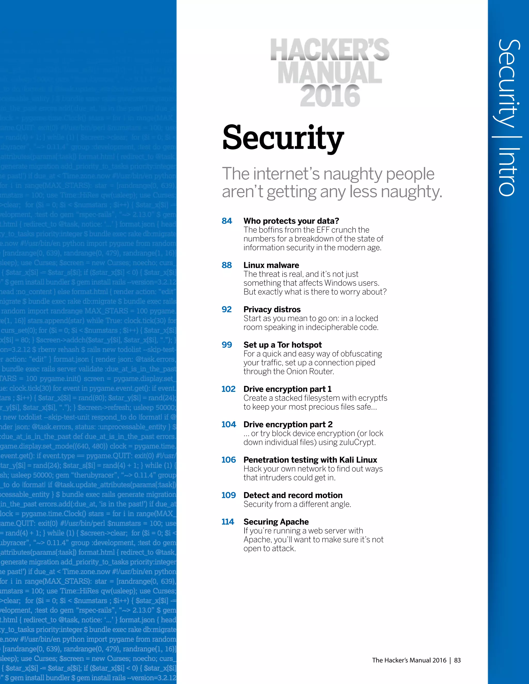 Security
The internet’s naughty people
aren’t getting any less naughty.
84 Who protects your data?
The boffins from the EFF crunch the
numbers for a breakdown of the state of
information security in the modern age.
88 Linux malware
The threat is real, and it’s not just
something that affects Windows users.
But exactly what is there to worry about?
92 Privacy distros
Start as you mean to go on: in a locked
room speaking in indecipherable code.
99 Set up a Tor hotspot
For a quick and easy way of obfuscating
your traffic, set up a connection piped
through the Onion Router.
102 Drive encryption part 1
Create a stacked filesystem with ecryptfs
to keep your most precious files safe...
104 Drive encryption part 2
... or try block device encryption (or lock
down individual files) using zuluCrypt.
106 Penetration testing with Kali Linux
Hack your own network to find out ways
that intruders could get in.
109 Detect and record motion
Security from a different angle.
114 Securing Apache
If you’re running a web server with
Apache, you’ll want to make sure it’s not
open to attack.
The Hacker’s Manual 2016 | 83