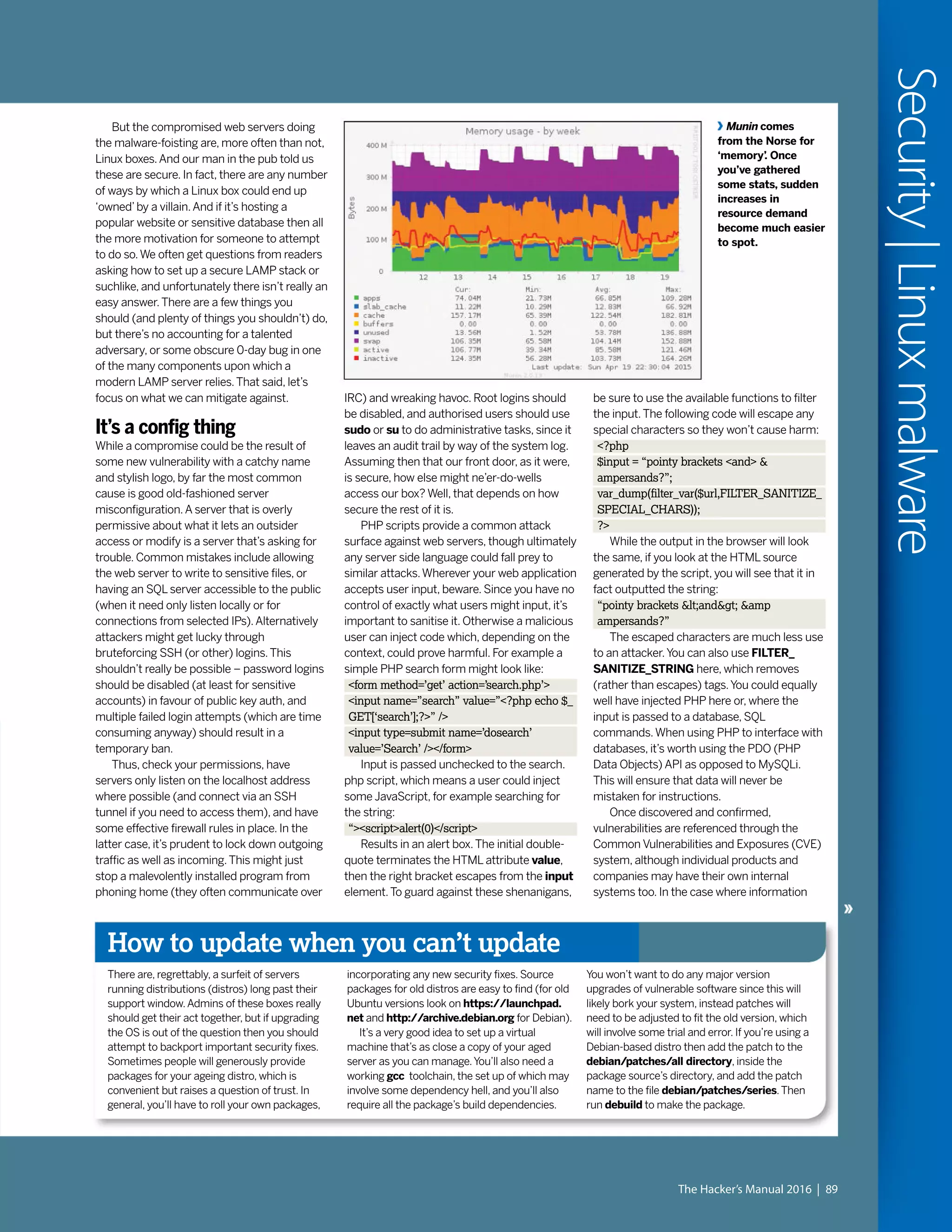 But the compromised web servers doing
the malware-foisting are, more often than not,
Linux boxes.And our man in the pub told us
these are secure. In fact, there are any number
of ways by which a Linux box could end up
‘owned’by a villain.And if it’s hosting a
popular website or sensitive database then all
the more motivation for someone to attempt
to do so.We often get questions from readers
asking how to set up a secure LAMP stack or
suchlike, and unfortunately there isn’t really an
easy answer.There are a few things you
should (and plenty of things you shouldn’t) do,
but there’s no accounting for a talented
adversary, or some obscure 0-day bug in one
of the many components upon which a
modern LAMP server relies.That said, let’s
focus on what we can mitigate against.
It’s a config thing
While a compromise could be the result of
some new vulnerability with a catchy name
and stylish logo, by far the most common
cause is good old-fashioned server
misconfiguration.A server that is overly
permissive about what it lets an outsider
access or modify is a server that’s asking for
trouble. Common mistakes include allowing
the web server to write to sensitive files, or
having an SQL server accessible to the public
(when it need only listen locally or for
connections from selected IPs).Alternatively
attackers might get lucky through
bruteforcing SSH (or other) logins.This
shouldn’t really be possible – password logins
should be disabled (at least for sensitive
accounts) in favour of public key auth, and
multiple failed login attempts (which are time
consuming anyway) should result in a
temporary ban.
Thus, check your permissions, have
servers only listen on the localhost address
where possible (and connect via an SSH
tunnel if you need to access them), and have
some effective firewall rules in place. In the
latter case, it’s prudent to lock down outgoing
traffic as well as incoming.This might just
stop a malevolently installed program from
phoning home (they often communicate over
How to update when you can’t update
There are, regrettably, a surfeit of servers
running distributions (distros) long past their
support window.Admins of these boxes really
should get their act together, but if upgrading
the OS is out of the question then you should
attempt to backport important security fixes.
Sometimes people will generously provide
packages for your ageing distro, which is
convenient but raises a question of trust. In
general, you’ll have to roll your own packages,
incorporating any new security fixes. Source
packages for old distros are easy to find (for old
Ubuntu versions look on https://launchpad.
net and http://archive.debian.org for Debian).
It’s a very good idea to set up a virtual
machine that’s as close a copy of your aged
server as you can manage.You’ll also need a
working gcc toolchain, the set up of which may
involve some dependency hell, and you’ll also
require all the package’s build dependencies.
You won’t want to do any major version
upgrades of vulnerable software since this will
likely bork your system, instead patches will
need to be adjusted to fit the old version, which
will involve some trial and error. If you’re using a
Debian-based distro then add the patch to the
debian/patches/all directory, inside the
package source’s directory, and add the patch
name to the file debian/patches/series.Then
run debuild to make the package.
IRC) and wreaking havoc. Root logins should
be disabled, and authorised users should use
sudo or su to do administrative tasks, since it
leaves an audit trail by way of the system log.
Assuming then that our front door, as it were,
is secure, how else might ne’er-do-wells
access our box? Well, that depends on how
secure the rest of it is.
PHP scripts provide a common attack
surface against web servers, though ultimately
any server side language could fall prey to
similar attacks.Wherever your web application
accepts user input, beware. Since you have no
control of exactly what users might input, it’s
important to sanitise it. Otherwise a malicious
user can inject code which, depending on the
context, could prove harmful. For example a
simple PHP search form might look like:
<form method=’get’ action=’search.php’>
<input name=”search” value=”<?php echo $_
GET[‘search’];?>” />
<input type=submit name=’dosearch’
value=’Search’ /></form>
Input is passed unchecked to the search.
php script, which means a user could inject
some JavaScript, for example searching for
the string:
“><script>alert(0)</script>
Results in an alert box.The initial double-
quote terminates the HTML attribute value,
then the right bracket escapes from the input
element.To guard against these shenanigans,
Munin comes
from the Norse for
‘memory’. Once
you’ve gathered
some stats, sudden
increases in
resource demand
become much easier
to spot.
be sure to use the available functions to filter
the input.The following code will escape any
special characters so they won’t cause harm:
<?php
$input = “pointy brackets <and> &
ampersands?”;
var_dump(filter_var($url,FILTER_SANITIZE_
SPECIAL_CHARS));
?>
While the output in the browser will look
the same, if you look at the HTML source
generated by the script, you will see that it in
fact outputted the string:
“pointy brackets &lt;and&gt; &amp
ampersands?”
The escaped characters are much less use
to an attacker.You can also use FILTER_
SANITIZE_STRING here, which removes
(rather than escapes) tags.You could equally
well have injected PHP here or, where the
input is passed to a database, SQL
commands.When using PHP to interface with
databases, it’s worth using the PDO (PHP
Data Objects) API as opposed to MySQLi.
This will ensure that data will never be
mistaken for instructions.
Once discovered and confirmed,
vulnerabilities are referenced through the
Common Vulnerabilities and Exposures (CVE)
system, although individual products and
companies may have their own internal
systems too. In the case where information
The Hacker’s Manual 2016 | 89
Security|Linuxmalware
 