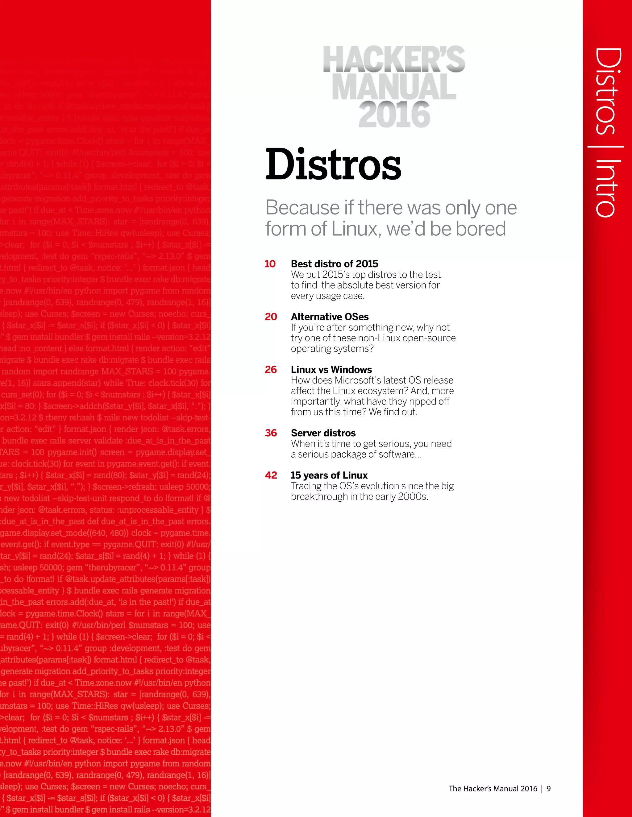 The Hacker’s Manual 2016 | 9
Distros
Because if there was only one
form of Linux, we’d be bored
10 Best distro of 2015
We put 2015’s top distros to the test
to find the absolute best version for
every usage case.
20 Alternative OSes
If you’re after something new, why not
try one of these non-Linux open-source
operating systems?
26 Linux vs Windows
How does Microsoft’s latest OS release
affect the Linux ecosystem? And, more
importantly, what have they ripped off
from us this time? We find out.
36 Server distros
When it’s time to get serious, you need
a serious package of software...
42 15 years of Linux
Tracing the OS’s evolution since the big
breakthrough in the early 2000s.
Distros|Intro