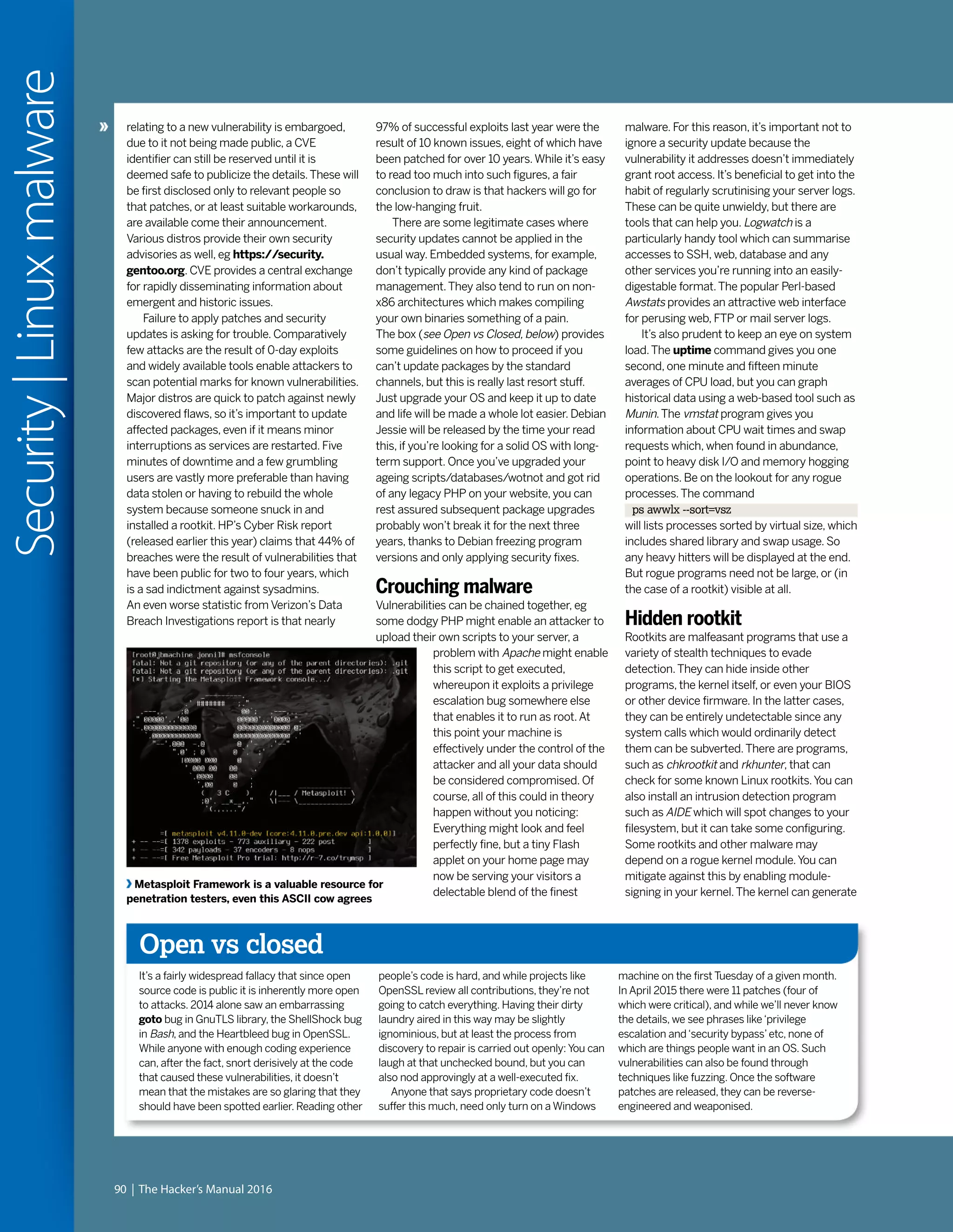 90 | The Hacker’s Manual 2016
Security|Linuxmalware
relating to a new vulnerability is embargoed,
due to it not being made public, a CVE
identifier can still be reserved until it is
deemed safe to publicize the details.These will
be first disclosed only to relevant people so
that patches, or at least suitable workarounds,
are available come their announcement.
Various distros provide their own security
advisories as well, eg https://security.
gentoo.org. CVE provides a central exchange
for rapidly disseminating information about
emergent and historic issues.
Failure to apply patches and security
updates is asking for trouble. Comparatively
few attacks are the result of 0-day exploits
and widely available tools enable attackers to
scan potential marks for known vulnerabilities.
Major distros are quick to patch against newly
discovered flaws, so it’s important to update
affected packages, even if it means minor
interruptions as services are restarted. Five
minutes of downtime and a few grumbling
users are vastly more preferable than having
data stolen or having to rebuild the whole
system because someone snuck in and
installed a rootkit. HP’s Cyber Risk report
(released earlier this year) claims that 44% of
breaches were the result of vulnerabilities that
have been public for two to four years, which
is a sad indictment against sysadmins.
An even worse statistic from Verizon’s Data
Breach Investigations report is that nearly
Open vs closed
It’s a fairly widespread fallacy that since open
source code is public it is inherently more open
to attacks. 2014 alone saw an embarrassing
goto bug in GnuTLS library, the ShellShock bug
in Bash, and the Heartbleed bug in OpenSSL.
While anyone with enough coding experience
can, after the fact, snort derisively at the code
that caused these vulnerabilities, it doesn’t
mean that the mistakes are so glaring that they
should have been spotted earlier. Reading other
people’s code is hard, and while projects like
OpenSSL review all contributions, they’re not
going to catch everything. Having their dirty
laundry aired in this way may be slightly
ignominious, but at least the process from
discovery to repair is carried out openly: You can
laugh at that unchecked bound, but you can
also nod approvingly at a well-executed fix.
Anyone that says proprietary code doesn’t
suffer this much, need only turn on a Windows
machine on the first Tuesday of a given month.
In April 2015 there were 11 patches (four of
which were critical), and while we’ll never know
the details, we see phrases like‘privilege
escalation and‘security bypass’etc, none of
which are things people want in an OS. Such
vulnerabilities can also be found through
techniques like fuzzing. Once the software
patches are released, they can be reverse-
engineered and weaponised.
97% of successful exploits last year were the
result of 10 known issues, eight of which have
been patched for over 10 years.While it’s easy
to read too much into such figures, a fair
conclusion to draw is that hackers will go for
the low-hanging fruit.
There are some legitimate cases where
security updates cannot be applied in the
usual way. Embedded systems, for example,
don’t typically provide any kind of package
management.They also tend to run on non-
x86 architectures which makes compiling
your own binaries something of a pain.
The box (see Open vs Closed, below) provides
some guidelines on how to proceed if you
can’t update packages by the standard
channels, but this is really last resort stuff.
Just upgrade your OS and keep it up to date
and life will be made a whole lot easier. Debian
Jessie will be released by the time your read
this, if you’re looking for a solid OS with long-
term support. Once you’ve upgraded your
ageing scripts/databases/wotnot and got rid
of any legacy PHP on your website, you can
rest assured subsequent package upgrades
probably won’t break it for the next three
years, thanks to Debian freezing program
versions and only applying security fixes.
Crouching malware
Vulnerabilities can be chained together, eg
some dodgy PHP might enable an attacker to
upload their own scripts to your server, a
problem with Apache might enable
this script to get executed,
whereupon it exploits a privilege
escalation bug somewhere else
that enables it to run as root.At
this point your machine is
effectively under the control of the
attacker and all your data should
be considered compromised. Of
course, all of this could in theory
happen without you noticing:
Everything might look and feel
perfectly fine, but a tiny Flash
applet on your home page may
now be serving your visitors a
delectable blend of the finest
Metasploit Framework is a valuable resource for
penetration testers, even this ASCII cow agrees
malware. For this reason, it’s important not to
ignore a security update because the
vulnerability it addresses doesn’t immediately
grant root access. It’s beneficial to get into the
habit of regularly scrutinising your server logs.
These can be quite unwieldy, but there are
tools that can help you. Logwatch is a
particularly handy tool which can summarise
accesses to SSH, web, database and any
other services you’re running into an easily-
digestable format.The popular Perl-based
Awstats provides an attractive web interface
for perusing web, FTP or mail server logs.
It’s also prudent to keep an eye on system
load.The uptime command gives you one
second, one minute and fifteen minute
averages of CPU load, but you can graph
historical data using a web-based tool such as
Munin.The vmstat program gives you
information about CPU wait times and swap
requests which, when found in abundance,
point to heavy disk I/O and memory hogging
operations. Be on the lookout for any rogue
processes.The command
ps awwlx --sort=vsz
will lists processes sorted by virtual size, which
includes shared library and swap usage. So
any heavy hitters will be displayed at the end.
But rogue programs need not be large, or (in
the case of a rootkit) visible at all.
Hidden rootkit
Rootkits are malfeasant programs that use a
variety of stealth techniques to evade
detection.They can hide inside other
programs, the kernel itself, or even your BIOS
or other device firmware. In the latter cases,
they can be entirely undetectable since any
system calls which would ordinarily detect
them can be subverted.There are programs,
such as chkrootkit and rkhunter, that can
check for some known Linux rootkits.You can
also install an intrusion detection program
such as AIDE which will spot changes to your
filesystem, but it can take some configuring.
Some rootkits and other malware may
depend on a rogue kernel module.You can
mitigate against this by enabling module-
signing in your kernel.The kernel can generate