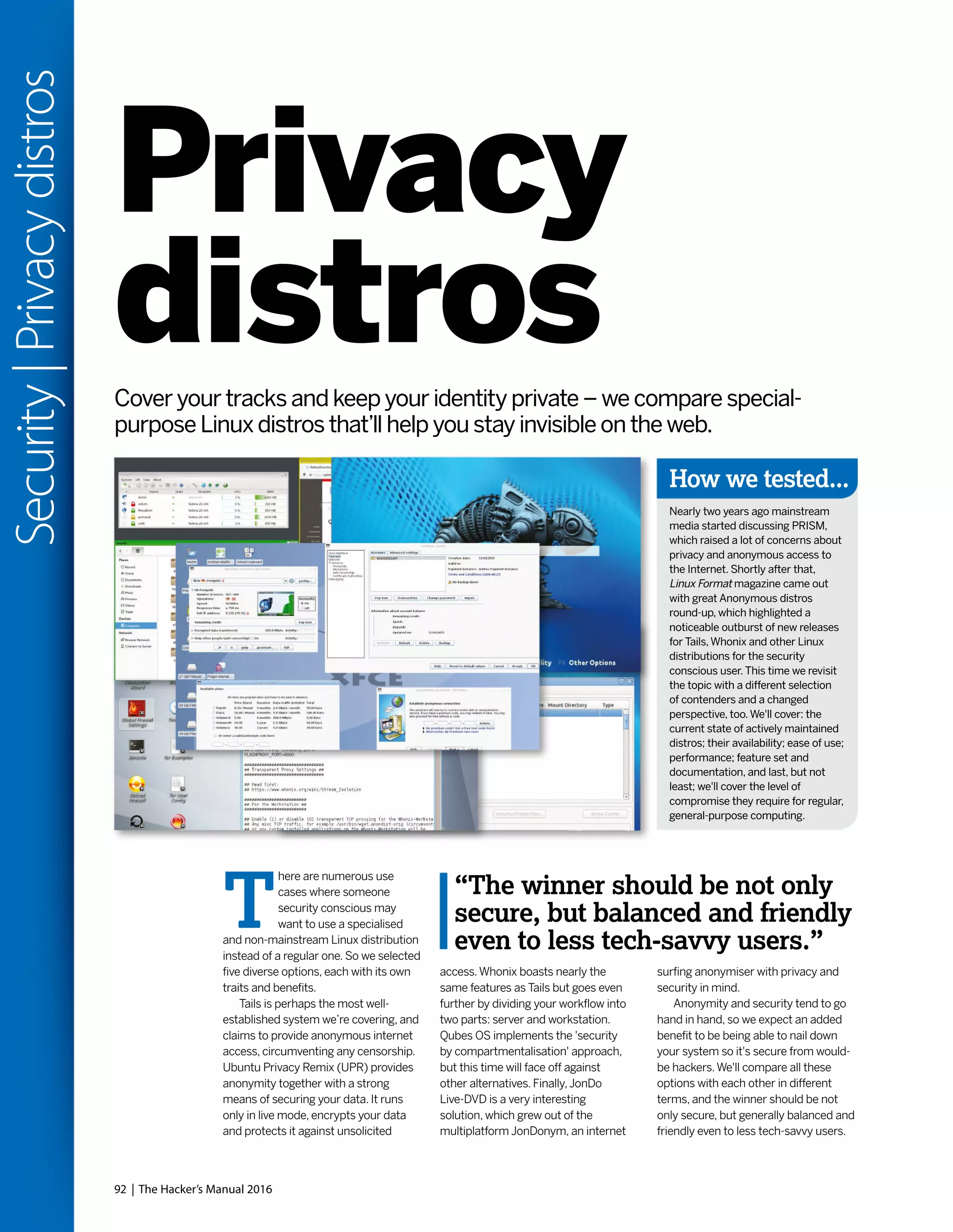 92 | The Hacker’s Manual 2016
Security|Privacydistros
Privacy
distrosCover your tracks and keep your identity private – we compare special-
purpose Linux distros that’ll help you stay invisible on the web.
How we tested...
Nearly two years ago mainstream
media started discussing PRISM,
which raised a lot of concerns about
privacy and anonymous access to
the Internet. Shortly after that,
Linux Format magazine came out
with great Anonymous distros
round-up, which highlighted a
noticeable outburst of new releases
for Tails,Whonix and other Linux
distributions for the security
conscious user.This time we revisit
the topic with a different selection
of contenders and a changed
perspective, too.We'll cover: the
current state of actively maintained
distros; their availability; ease of use;
performance; feature set and
documentation, and last, but not
least; we'll cover the level of
compromise they require for regular,
general-purpose computing.
T
here are numerous use
cases where someone
security conscious may
want to use a specialised
and non-mainstream Linux distribution
instead of a regular one. So we selected
five diverse options, each with its own
traits and benefits.
Tails is perhaps the most well-
established system we’re covering, and
claims to provide anonymous internet
access, circumventing any censorship.
Ubuntu Privacy Remix (UPR) provides
anonymity together with a strong
means of securing your data. It runs
only in live mode, encrypts your data
and protects it against unsolicited
access.Whonix boasts nearly the
same features as Tails but goes even
further by dividing your workflow into
two parts: server and workstation.
Qubes OS implements the 'security
by compartmentalisation' approach,
but this time will face off against
other alternatives. Finally,JonDo
Live-DVD is a very interesting
solution, which grew out of the
multiplatform JonDonym, an internet
surfing anonymiser with privacy and
security in mind.
Anonymity and security tend to go
hand in hand, so we expect an added
benefit to be being able to nail down
your system so it's secure from would-
be hackers.We'll compare all these
options with each other in different
terms, and the winner should be not
only secure, but generally balanced and
friendly even to less tech-savvy users.
“The winner should be not only
secure, but balanced and friendly
even to less tech-savvy users.”