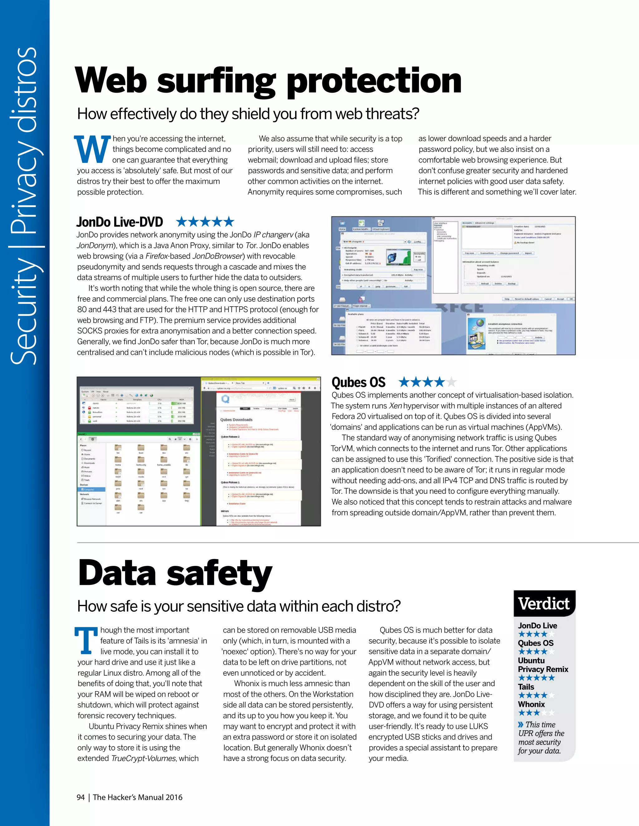 94 | The Hacker’s Manual 2016
Security|Privacydistros
Web surfing protection
How effectively do they shield you from web threats?
W
hen you're accessing the internet,
things become complicated and no
one can guarantee that everything
you access is 'absolutely' safe. But most of our
distros try their best to offer the maximum
possible protection.
We also assume that while security is a top
priority, users will still need to: access
webmail; download and upload files; store
passwords and sensitive data; and perform
other common activities on the internet.
Anonymity requires some compromises, such
as lower download speeds and a harder
password policy, but we also insist on a
comfortable web browsing experience. But
don't confuse greater security and hardened
internet policies with good user data safety.
This is different and something we’ll cover later.
JonDo Live-DVD
JonDo provides network anonymity using the JonDo IP changerv (aka
JonDonym), which is a Java Anon Proxy, similar to Tor.JonDo enables
web browsing (via a Firefox-based JonDoBrowser) with revocable
pseudonymity and sends requests through a cascade and mixes the
data streams of multiple users to further hide the data to outsiders.
It's worth noting that while the whole thing is open source, there are
free and commercial plans.The free one can only use destination ports
80 and 443 that are used for the HTTP and HTTPS protocol (enough for
web browsing and FTP).The premium service provides additional
SOCKS proxies for extra anonymisation and a better connection speed.
Generally, we find JonDo safer than Tor, because JonDo is much more
centralised and can’t include malicious nodes (which is possible in Tor).
Qubes OS
Qubes OS implements another concept of virtualisation-based isolation.
The system runs Xen hypervisor with multiple instances of an altered
Fedora 20 virtualised on top of it. Qubes OS is divided into several
'domains' and applications can be run as virtual machines (AppVMs).
The standard way of anonymising network traffic is using Qubes
TorVM, which connects to the internet and runs Tor. Other applications
can be assigned to use this 'Torified' connection.The positive side is that
an application doesn't need to be aware of Tor; it runs in regular mode
without needing add-ons, and all IPv4 TCP and DNS traffic is routed by
Tor.The downside is that you need to configure everything manually.
We also noticed that this concept tends to restrain attacks and malware
from spreading outside domain/AppVM, rather than prevent them.
T
hough the most important
feature of Tails is its 'amnesia' in
live mode, you can install it to
your hard drive and use it just like a
regular Linux distro.Among all of the
benefits of doing that, you'll note that
your RAM will be wiped on reboot or
shutdown, which will protect against
forensic recovery techniques.
Ubuntu Privacy Remix shines when
it comes to securing your data.The
only way to store it is using the
extended TrueCrypt-Volumes, which
Data safety
How safe is your sensitive data within each distro?
can be stored on removable USB media
only (which, in turn, is mounted with a
'noexec' option).There's no way for your
data to be left on drive partitions, not
even unnoticed or by accident.
Whonix is much less amnesic than
most of the others. On the Workstation
side all data can be stored persistently,
and its up to you how you keep it.You
may want to encrypt and protect it with
an extra password or store it on isolated
location. But generally Whonix doesn’t
have a strong focus on data security.
Qubes OS is much better for data
security, because it's possible to isolate
sensitive data in a separate domain/
AppVM without network access, but
again the security level is heavily
dependent on the skill of the user and
how disciplined they are.JonDo Live-
DVD offers a way for using persistent
storage, and we found it to be quite
user-friendly. It's ready to use LUKS
encrypted USB sticks and drives and
provides a special assistant to prepare
your media.
Verdict
JonDo Live
Qubes OS
Ubuntu
Privacy Remix
Tails
Whonix
This time
UPR offers the
most security
for your data.