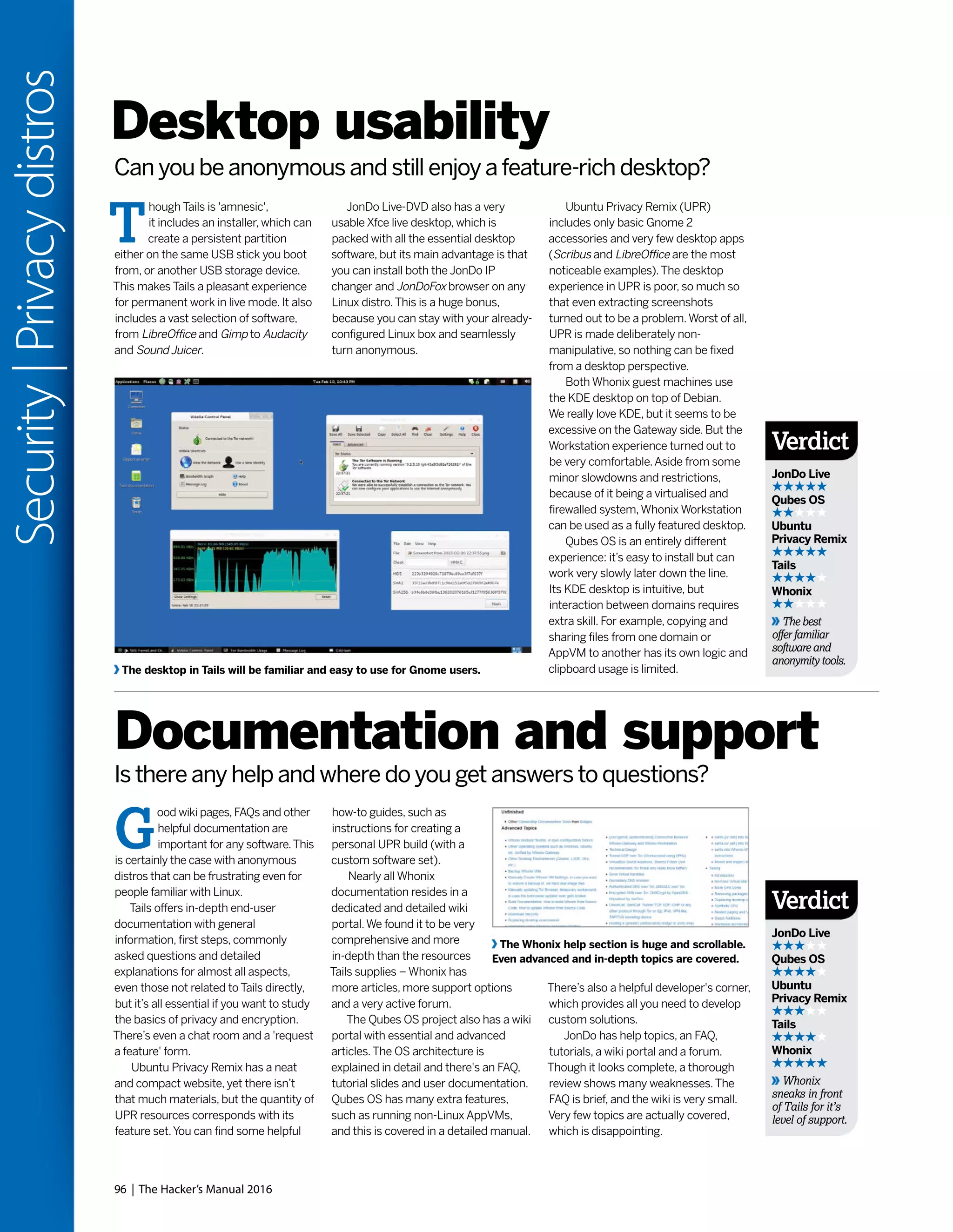 96 | The Hacker’s Manual 2016
Security|Privacydistros
Ubuntu Privacy Remix (UPR)
includes only basic Gnome 2
accessories and very few desktop apps
(Scribus and LibreOffice are the most
noticeable examples).The desktop
experience in UPR is poor, so much so
that even extracting screenshots
turned out to be a problem.Worst of all,
UPR is made deliberately non-
manipulative, so nothing can be fixed
from a desktop perspective.
Both Whonix guest machines use
the KDE desktop on top of Debian.
We really love KDE, but it seems to be
excessive on the Gateway side. But the
Workstation experience turned out to
be very comfortable.Aside from some
minor slowdowns and restrictions,
because of it being a virtualised and
firewalled system,Whonix Workstation
can be used as a fully featured desktop.
Qubes OS is an entirely different
experience: it’s easy to install but can
work very slowly later down the line.
Its KDE desktop is intuitive, but
interaction between domains requires
extra skill. For example, copying and
sharing files from one domain or
AppVM to another has its own logic and
clipboard usage is limited.
T
hough Tails is 'amnesic',
it includes an installer, which can
create a persistent partition
either on the same USB stick you boot
from, or another USB storage device.
This makes Tails a pleasant experience
for permanent work in live mode. It also
includes a vast selection of software,
from LibreOffice and Gimp to Audacity
and Sound Juicer.
G
ood wiki pages, FAQs and other
helpful documentation are
important for any software.This
is certainly the case with anonymous
distros that can be frustrating even for
people familiar with Linux.
Tails offers in-depth end-user
documentation with general
information, first steps, commonly
asked questions and detailed
explanations for almost all aspects,
even those not related to Tails directly,
but it’s all essential if you want to study
the basics of privacy and encryption.
There’s even a chat room and a 'request
a feature' form.
Ubuntu Privacy Remix has a neat
and compact website, yet there isn’t
that much materials, but the quantity of
UPR resources corresponds with its
feature set.You can find some helpful
Desktop usability
Documentation and support
JonDo Live-DVD also has a very
usable Xfce live desktop, which is
packed with all the essential desktop
software, but its main advantage is that
you can install both the JonDo IP
changer and JonDoFox browser on any
Linux distro.This is a huge bonus,
because you can stay with your already-
configured Linux box and seamlessly
turn anonymous.
how-to guides, such as
instructions for creating a
personal UPR build (with a
custom software set).
Nearly all Whonix
documentation resides in a
dedicated and detailed wiki
portal.We found it to be very
comprehensive and more
in-depth than the resources
Tails supplies – Whonix has
more articles, more support options
and a very active forum.
The Qubes OS project also has a wiki
portal with essential and advanced
articles.The OS architecture is
explained in detail and there's an FAQ,
tutorial slides and user documentation.
Qubes OS has many extra features,
such as running non-Linux AppVMs,
and this is covered in a detailed manual.
Can you be anonymous and still enjoy a feature-rich desktop?
Is there any help and where do you get answers to questions?
The desktop in Tails will be familiar and easy to use for Gnome users.
The Whonix help section is huge and scrollable.
Even advanced and in-depth topics are covered.
There’s also a helpful developer's corner,
which provides all you need to develop
custom solutions.
JonDo has help topics, an FAQ,
tutorials, a wiki portal and a forum.
Though it looks complete, a thorough
review shows many weaknesses.The
FAQ is brief, and the wiki is very small.
Very few topics are actually covered,
which is disappointing.
Verdict
JonDo Live
Qubes OS
Ubuntu
Privacy Remix
Tails
Whonix
The best
offer familiar
software and
anonymity tools.
Verdict
JonDo Live
Qubes OS
Ubuntu
Privacy Remix
Tails
Whonix
Whonix
sneaks in front
of Tails for it’s
level of support.