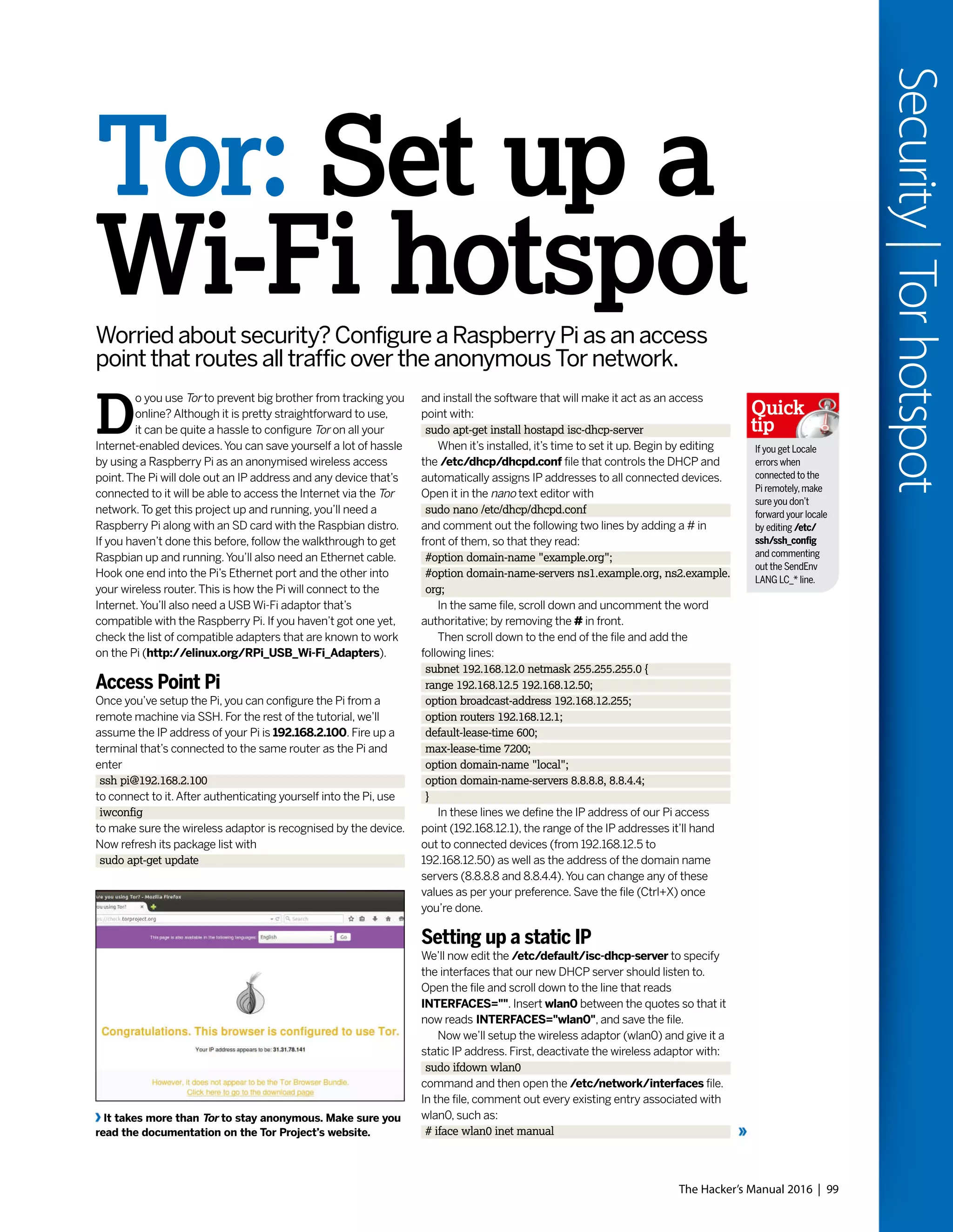 The Hacker’s Manual 2016 | 99
Security|Torhotspot
and install the software that will make it act as an access
point with:
sudo apt-get install hostapd isc-dhcp-server
When it’s installed, it’s time to set it up. Begin by editing
the /etc/dhcp/dhcpd.conf file that controls the DHCP and
automatically assigns IP addresses to all connected devices.
Open it in the nano text editor with
sudo nano /etc/dhcp/dhcpd.conf
and comment out the following two lines by adding a # in
front of them, so that they read:
#option domain-name "example.org";
#option domain-name-servers ns1.example.org, ns2.example.
org;
In the same file, scroll down and uncomment the word
authoritative; by removing the # in front.
Then scroll down to the end of the file and add the
following lines:
subnet 192.168.12.0 netmask 255.255.255.0 {
range 192.168.12.5 192.168.12.50;
option broadcast-address 192.168.12.255;
option routers 192.168.12.1;
default-lease-time 600;
max-lease-time 7200;
option domain-name "local";
option domain-name-servers 8.8.8.8, 8.8.4.4;
}
In these lines we define the IP address of our Pi access
point (192.168.12.1), the range of the IP addresses it’ll hand
out to connected devices (from 192.168.12.5 to
192.168.12.50) as well as the address of the domain name
servers (8.8.8.8 and 8.8.4.4).You can change any of these
values as per your preference. Save the file (Ctrl+X) once
you’re done.
Setting up a static IP
We’ll now edit the /etc/default/isc-dhcp-server to specify
the interfaces that our new DHCP server should listen to.
Open the file and scroll down to the line that reads
INTERFACES="". Insert wlan0 between the quotes so that it
now reads INTERFACES="wlan0", and save the file.
Now we’ll setup the wireless adaptor (wlan0) and give it a
static IP address. First, deactivate the wireless adaptor with:
sudo ifdown wlan0
command and then open the /etc/network/interfaces file.
In the file, comment out every existing entry associated with
wlan0, such as:
# iface wlan0 inet manual
Tor: Set up a
Wi-Fi hotspotWorried about security? Configure a Raspberry Pi as an access
point that routes all traffic over the anonymous Tor network.
It takes more than Tor to stay anonymous. Make sure you
read the documentation on the Tor Project’s website.
D
o you use Tor to prevent big brother from tracking you
online? Although it is pretty straightforward to use,
it can be quite a hassle to configure Tor on all your
Internet-enabled devices.You can save yourself a lot of hassle
by using a Raspberry Pi as an anonymised wireless access
point.The Pi will dole out an IP address and any device that’s
connected to it will be able to access the Internet via the Tor
network.To get this project up and running, you’ll need a
Raspberry Pi along with an SD card with the Raspbian distro.
If you haven’t done this before, follow the walkthrough to get
Raspbian up and running.You’ll also need an Ethernet cable.
Hook one end into the Pi’s Ethernet port and the other into
your wireless router.This is how the Pi will connect to the
Internet.You’ll also need a USB Wi-Fi adaptor that’s
compatible with the Raspberry Pi. If you haven’t got one yet,
check the list of compatible adapters that are known to work
on the Pi (http://elinux.org/RPi_USB_Wi-Fi_Adapters).
Access Point Pi
Once you’ve setup the Pi, you can configure the Pi from a
remote machine via SSH. For the rest of the tutorial, we’ll
assume the IP address of your Pi is 192.168.2.100. Fire up a
terminal that’s connected to the same router as the Pi and
enter
ssh pi@192.168.2.100
to connect to it.After authenticating yourself into the Pi, use
iwconfig
to make sure the wireless adaptor is recognised by the device.
Now refresh its package list with
sudo apt-get update
If you get Locale
errors when
connected to the
Pi remotely,make
sure you don’t
forward your locale
by editing /etc/
ssh/ssh_config
and commenting
out the SendEnv
LANG LC_* line.
Quick
tip