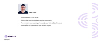 Enso.security
● Head of Research at Enso.security
● Securing scale cloud-computing and serverless environments.
● Former Incident response and digital forensics @ Israel National Cyber Directorate
● Former Mentor for Israel's national cyber education program
Omer Yaron
 