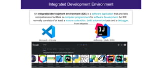 Integrated Development Environment
Microsoft - VScode JetBrains - IntelliJ IDEA
An integrated development environment (IDE) is a software application that provides
comprehensive facilities to computer programmers for software development. An IDE
normally consists of at least a source code editor, build automation tools and a debugger.
From wikipedia
 