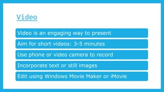Video
Video is an engaging way to present
Aim for short videos: 3-5 minutes
Use phone or video camera to record
Incorporate text or still images
Edit using Windows Movie Maker or iMovie
 