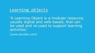 Learning objects
‘A Learning Object is a modular resource,
usually digital and web-based, that can
be used and re-used to support learning
activities.’
(www.docebo.com)
 
