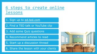 6 steps to create online
lessons
1. Sign up to ed.ted.com
2. Find a TED talk or YouTube clip
3. Add some Quiz questions
4. Recommend articles to read
5. Start up a discussion thread
6. Share the lesson with your clients
 
