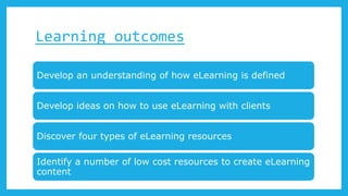 Learning outcomes
Develop an understanding of how eLearning is defined
Develop ideas on how to use eLearning with clients
Discover four types of eLearning resources
Identify a number of low cost resources to create eLearning
content
 