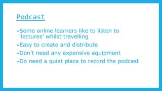 Podcast
•Some online learners like to listen to
‘lectures’ whilst travelling
•Easy to create and distribute
•Don’t need any expensive equipment
•Do need a quiet place to record the podcast
 