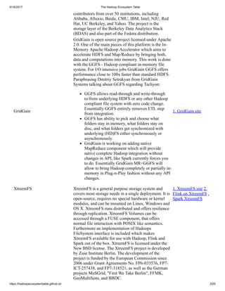 6/16/2017 The Hadoop Ecosystem Table
https://hadoopecosystemtable.github.io/ 3/29
contributors from over 50 institutions, including
Alibaba, Alluxio, Baidu, CMU, IBM, Intel, NJU, Red
Hat, UC Berkeley, and Yahoo. The project is the
storage layer of the Berkeley Data Analytics Stack
(BDAS) and also part of the Fedora distribution.
GridGain
GridGain is open source project licensed under Apache
2.0. One of the main pieces of this platform is the In-
Memory Apache Hadoop Accelerator which aims to
accelerate HDFS and Map/Reduce by bringing both,
data and computations into memory. This work is done
with the GGFS - Hadoop compliant in-memory file
system. For I/O intensive jobs GridGain GGFS offers
performance close to 100x faster than standard HDFS.
Paraphrasing Dmitriy Setrakyan from GridGain
Systems talking about GGFS regarding Tachyon:
GGFS allows read-through and write-through
to/from underlying HDFS or any other Hadoop
compliant file system with zero code change.
Essentially GGFS entirely removes ETL step
from integration.
GGFS has ability to pick and choose what
folders stay in memory, what folders stay on
disc, and what folders get synchronized with
underlying (HD)FS either synchronously or
asynchronously.
GridGain is working on adding native
MapReduce component which will provide
native complete Hadoop integration without
changes in API, like Spark currently forces you
to do. Essentially GridGain MR+GGFS will
allow to bring Hadoop completely or partially in-
memory in Plug-n-Play fashion without any API
changes.
1. GridGain site
XtreemFS XtreemFS is a general purpose storage system and
covers most storage needs in a single deployment. It is
open-source, requires no special hardware or kernel
modules, and can be mounted on Linux, Windows and
OS X. XtreemFS runs distributed and offers resilience
through replication. XtreemFS Volumes can be
accessed through a FUSE component, that offers
normal file interaction with POSIX like semantics.
Furthermore an implementation of Hadoops
FileSystem interface is included which makes
XtreemFS available for use with Hadoop, Flink and
Spark out of the box. XtreemFS is licensed under the
New BSD license. The XtreemFS project is developed
by Zuse Institute Berlin. The development of the
project is funded by the European Commission since
2006 under Grant Agreements No. FP6-033576, FP7-
ICT-257438, and FP7-318521, as well as the German
projects MoSGrid, "First We Take Berlin", FFMK,
GeoMultiSens, and BBDC.
1. XtreemFS site 2.
Flink on XtreemFS .
Spark XtreemFS
 