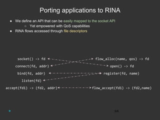 Porting applications to RINA
● We define an API that can be easily mapped to the socket API
○ Yet empowered with QoS capabilities
● RINA flows accessed through file descriptors
6/6
accept(fd1) -> (fd2, addr)
listen(fd)
bind(fd, addr)
connect(fd, addr)
socket() -> fd flow_alloc(name, qos) -> fd
open() -> fd
register(fd, name)
flow_accept(fd1) -> (fd2,name)
 