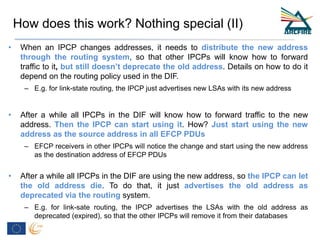 • When an IPCP changes addresses, it needs to distribute the new address
through the routing system, so that other IPCPs will know how to forward
traffic to it, but still doesn’t deprecate the old address. Details on how to do it
depend on the routing policy used in the DIF.
– E.g. for link-state routing, the IPCP just advertises new LSAs with its new address
• After a while all IPCPs in the DIF will know how to forward traffic to the new
address. Then the IPCP can start using it. How? Just start using the new
address as the source address in all EFCP PDUs
– EFCP receivers in other IPCPs will notice the change and start using the new address
as the destination address of EFCP PDUs
• After a while all IPCPs in the DIF are using the new address, so the IPCP can let
the old address die. To do that, it just advertises the old address as
deprecated via the routing system.
– E.g. for link-sate routing, the IPCP advertises the LSAs with the old address as
deprecated (expired), so that the other IPCPs will remove it from their databases
How does this work? Nothing special (II)
 