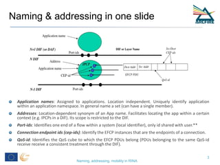 Naming & addressing in one slide
Application names: Assigned to applications. Location independent. Uniquely identify application
within an application namespace. In general name a set (can have a single member).
Addresses: Location-dependent synonym of an App name. Facilitates locating the app within a certain
context (e.g. IPCPs in a DIF). Its scope is restricted to the DIF.
Port-ids: Identifies one end of a flow within a system (local identifier), only id shared with user.**
Connection endpoint ids (cep-ids): Identify the EFCP instances that are the endpoints of a connection.
QoS-id: Identifies the QoS cube to which the EFCP PDUs belong (PDUs belonging to the same QoS-id
receive receive a consistent treatment through the DIF).
Naming, addressing, mobility in RINA
3
 