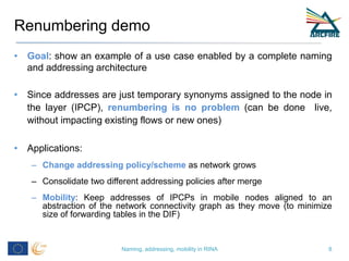 Renumbering demo
• Goal: show an example of a use case enabled by a complete naming
and addressing architecture
• Since addresses are just temporary synonyms assigned to the node in
the layer (IPCP), renumbering is no problem (can be done live,
without impacting existing flows or new ones)
• Applications:
– Change addressing policy/scheme as network grows
– Consolidate two different addressing policies after merge
– Mobility: Keep addresses of IPCPs in mobile nodes aligned to an
abstraction of the network connectivity graph as they move (to minimize
size of forwarding tables in the DIF)
Naming, addressing, mobility in RINA 8
 