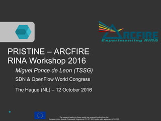 PRISTINE – ARCFIRE
RINA Workshop 2016
Miguel Ponce de Leon (TSSG)
SDN & OpenFlow World Congress
The Hague (NL) – 12 October 2016
The research leading to these results has received funding from the
European Union Seventh Framework Programme FP7-ICT-2013 under grant agreement n°619305
 