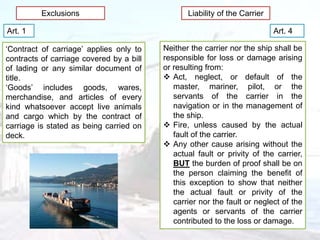 Exclusions Liability of the Carrier
Art. 4
Neither the carrier nor the ship shall be
responsible for loss or damage arising
or resulting from:
 Act, neglect, or default of the
master, mariner, pilot, or the
servants of the carrier in the
navigation or in the management of
the ship.
 Fire, unless caused by the actual
fault of the carrier.
 Any other cause arising without the
actual fault or privity of the carrier,
BUT the burden of proof shall be on
the person claiming the benefit of
this exception to show that neither
the actual fault or privity of the
carrier nor the fault or neglect of the
agents or servants of the carrier
contributed to the loss or damage.
Art. 1
‘Contract of carriage’ applies only to
contracts of carriage covered by a bill
of lading or any similar document of
title.
‘Goods’ includes goods, wares,
merchandise, and articles of every
kind whatsoever accept live animals
and cargo which by the contract of
carriage is stated as being carried on
deck.
 
