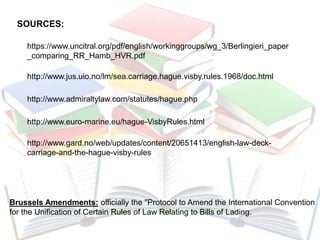 SOURCES:
https://www.uncitral.org/pdf/english/workinggroups/wg_3/Berlingieri_paper
_comparing_RR_Hamb_HVR.pdf
http://www.jus.uio.no/lm/sea.carriage.hague.visby.rules.1968/doc.html
http://www.admiraltylaw.com/statutes/hague.php
http://www.euro-marine.eu/hague-VisbyRules.html
Brussels Amendments: officially the "Protocol to Amend the International Convention
for the Unification of Certain Rules of Law Relating to Bills of Lading.
http://www.gard.no/web/updates/content/20651413/english-law-deck-
carriage-and-the-hague-visby-rules
 