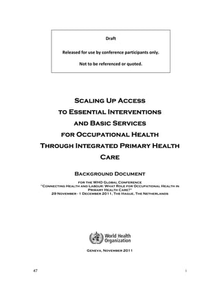 Draft

               Released for use by conference participants only.

                       Not to be referenced or quoted.




                     Scaling Up Access
             to Essential Interventions
                     and Basic Services
              for Occupational Health
     Through Integrated Primary Health
                                  Care

                     Background Document
                       for the WHO Global Conference
     "Connecting Health and Labour: What Role for Occupational Health in
                            Primary Health Care?"
          29 November - 1 December 2011, The Hague, The Netherlands




                           Geneva, November 2011




47                                                                         i
 