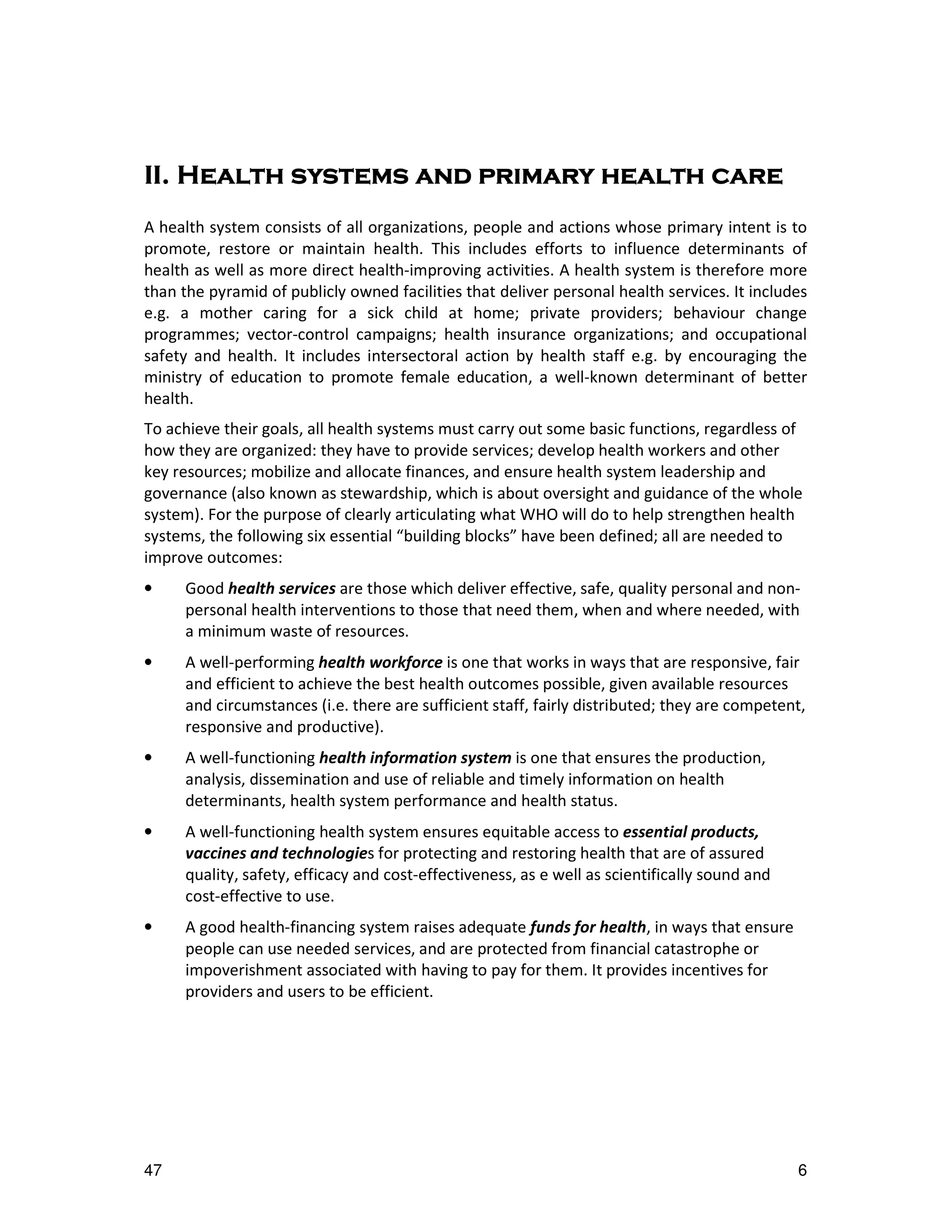 II.
II. Health systems and primary health care
A health system consists of all organizations, people and actions whose primary intent is to
promote, restore or maintain health. This includes efforts to influence determinants of
health as well as more direct health-improving activities. A health system is therefore more
than the pyramid of publicly owned facilities that deliver personal health services. It includes
e.g. a mother caring for a sick child at home; private providers; behaviour change
programmes; vector-control campaigns; health insurance organizations; and occupational
safety and health. It includes intersectoral action by health staff e.g. by encouraging the
ministry of education to promote female education, a well-known determinant of better
health.
To achieve their goals, all health systems must carry out some basic functions, regardless of
how they are organized: they have to provide services; develop health workers and other
key resources; mobilize and allocate finances, and ensure health system leadership and
governance (also known as stewardship, which is about oversight and guidance of the whole
system). For the purpose of clearly articulating what WHO will do to help strengthen health
systems, the following six essential “building blocks” have been defined; all are needed to
improve outcomes:
•    Good health services are those which deliver effective, safe, quality personal and non-
     personal health interventions to those that need them, when and where needed, with
     a minimum waste of resources.
•    A well-performing health workforce is one that works in ways that are responsive, fair
     and efficient to achieve the best health outcomes possible, given available resources
     and circumstances (i.e. there are sufficient staff, fairly distributed; they are competent,
     responsive and productive).
•    A well-functioning health information system is one that ensures the production,
     analysis, dissemination and use of reliable and timely information on health
     determinants, health system performance and health status.
•    A well-functioning health system ensures equitable access to essential products,
     vaccines and technologies for protecting and restoring health that are of assured
     quality, safety, efficacy and cost-effectiveness, as e well as scientifically sound and
     cost-effective to use.
•    A good health-financing system raises adequate funds for health, in ways that ensure
     people can use needed services, and are protected from financial catastrophe or
     impoverishment associated with having to pay for them. It provides incentives for
     providers and users to be efficient.




47                                                                                             6
 