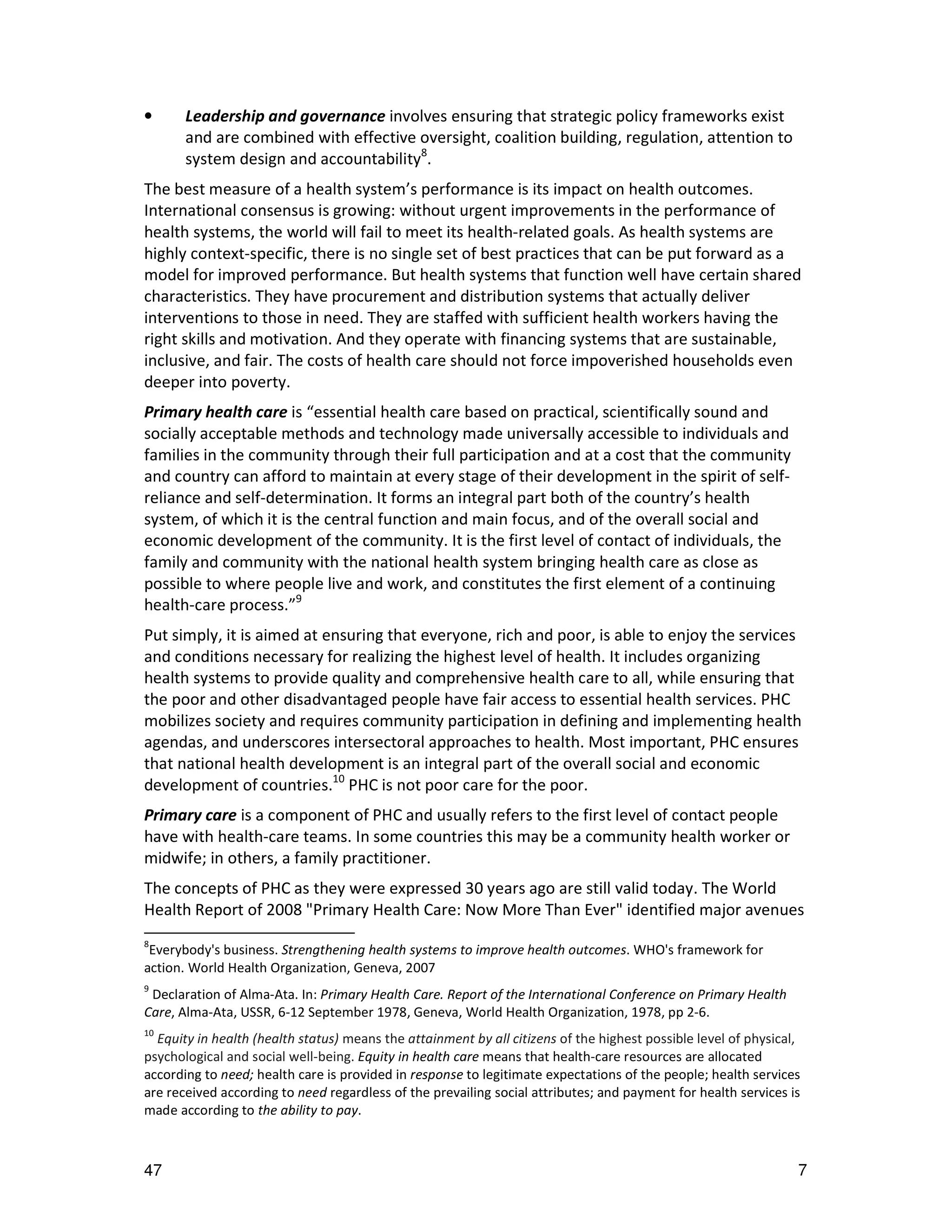 •      Leadership and governance involves ensuring that strategic policy frameworks exist
       and are combined with effective oversight, coalition building, regulation, attention to
       system design and accountability8.
The best measure of a health system’s performance is its impact on health outcomes.
International consensus is growing: without urgent improvements in the performance of
health systems, the world will fail to meet its health-related goals. As health systems are
highly context-specific, there is no single set of best practices that can be put forward as a
model for improved performance. But health systems that function well have certain shared
characteristics. They have procurement and distribution systems that actually deliver
interventions to those in need. They are staffed with sufficient health workers having the
right skills and motivation. And they operate with financing systems that are sustainable,
inclusive, and fair. The costs of health care should not force impoverished households even
deeper into poverty.
Primary health care is “essential health care based on practical, scientifically sound and
socially acceptable methods and technology made universally accessible to individuals and
families in the community through their full participation and at a cost that the community
and country can afford to maintain at every stage of their development in the spirit of self-
reliance and self-determination. It forms an integral part both of the country’s health
system, of which it is the central function and main focus, and of the overall social and
economic development of the community. It is the first level of contact of individuals, the
family and community with the national health system bringing health care as close as
possible to where people live and work, and constitutes the first element of a continuing
health-care process.”9
Put simply, it is aimed at ensuring that everyone, rich and poor, is able to enjoy the services
and conditions necessary for realizing the highest level of health. It includes organizing
health systems to provide quality and comprehensive health care to all, while ensuring that
the poor and other disadvantaged people have fair access to essential health services. PHC
mobilizes society and requires community participation in defining and implementing health
agendas, and underscores intersectoral approaches to health. Most important, PHC ensures
that national health development is an integral part of the overall social and economic
development of countries.10 PHC is not poor care for the poor.
Primary care is a component of PHC and usually refers to the first level of contact people
have with health-care teams. In some countries this may be a community health worker or
midwife; in others, a family practitioner.
The concepts of PHC as they were expressed 30 years ago are still valid today. The World
Health Report of 2008 "Primary Health Care: Now More Than Ever" identified major avenues
8
 Everybody's business. Strengthening health systems to improve health outcomes. WHO's framework for
action. World Health Organization, Geneva, 2007
9
 Declaration of Alma-Ata. In: Primary Health Care. Report of the International Conference on Primary Health
Care, Alma-Ata, USSR, 6-12 September 1978, Geneva, World Health Organization, 1978, pp 2-6.
10
  Equity in health (health status) means the attainment by all citizens of the highest possible level of physical,
psychological and social well-being. Equity in health care means that health-care resources are allocated
according to need; health care is provided in response to legitimate expectations of the people; health services
are received according to need regardless of the prevailing social attributes; and payment for health services is
made according to the ability to pay.



47                                                                                                               7
 