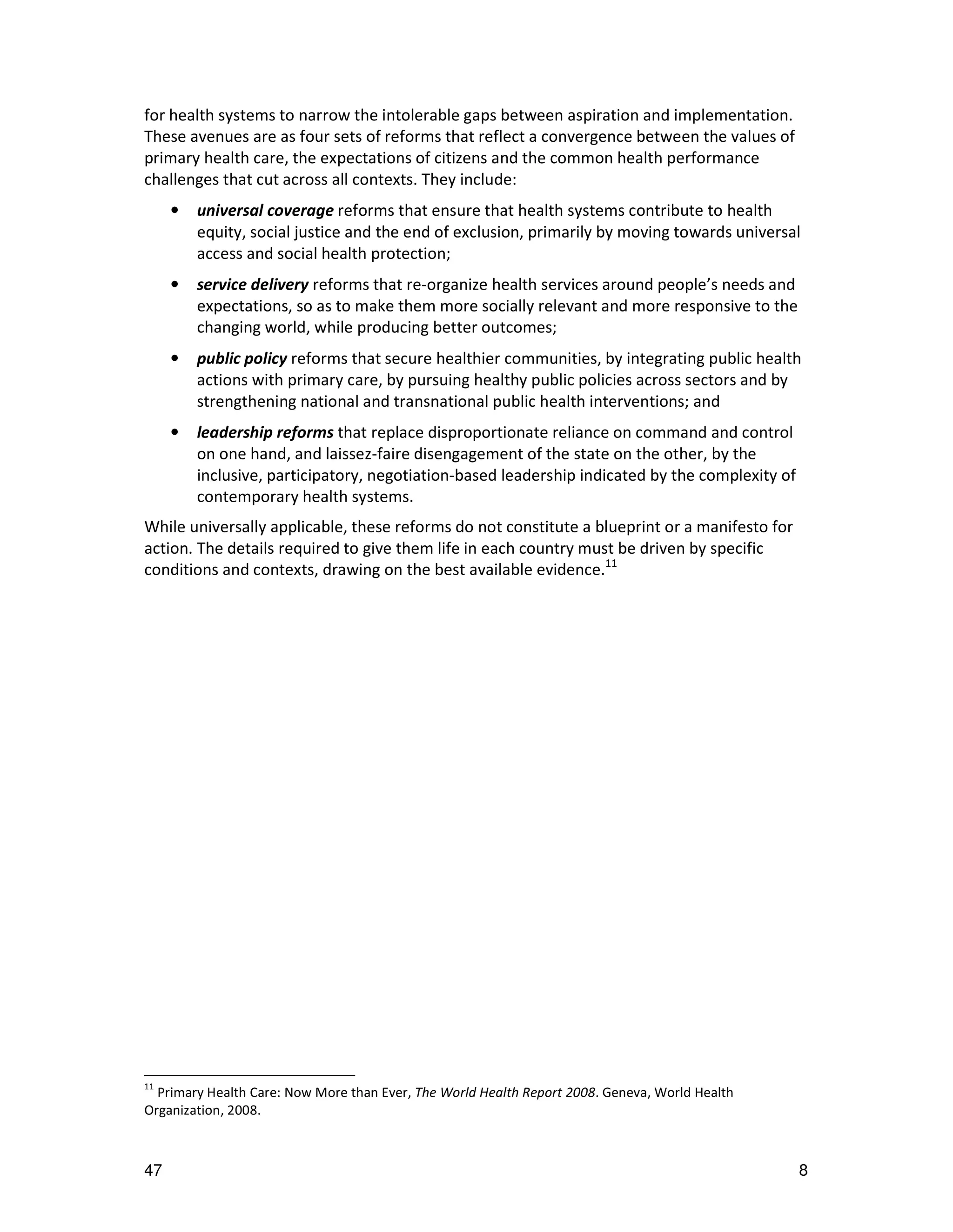 for health systems to narrow the intolerable gaps between aspiration and implementation.
These avenues are as four sets of reforms that reflect a convergence between the values of
primary health care, the expectations of citizens and the common health performance
challenges that cut across all contexts. They include:
     •   universal coverage reforms that ensure that health systems contribute to health
         equity, social justice and the end of exclusion, primarily by moving towards universal
         access and social health protection;
     •   service delivery reforms that re-organize health services around people’s needs and
         expectations, so as to make them more socially relevant and more responsive to the
         changing world, while producing better outcomes;
     •   public policy reforms that secure healthier communities, by integrating public health
         actions with primary care, by pursuing healthy public policies across sectors and by
         strengthening national and transnational public health interventions; and
     •   leadership reforms that replace disproportionate reliance on command and control
         on one hand, and laissez-faire disengagement of the state on the other, by the
         inclusive, participatory, negotiation-based leadership indicated by the complexity of
         contemporary health systems.
While universally applicable, these reforms do not constitute a blueprint or a manifesto for
action. The details required to give them life in each country must be driven by specific
conditions and contexts, drawing on the best available evidence.11




11
  Primary Health Care: Now More than Ever, The World Health Report 2008. Geneva, World Health
Organization, 2008.



47                                                                                               8
 