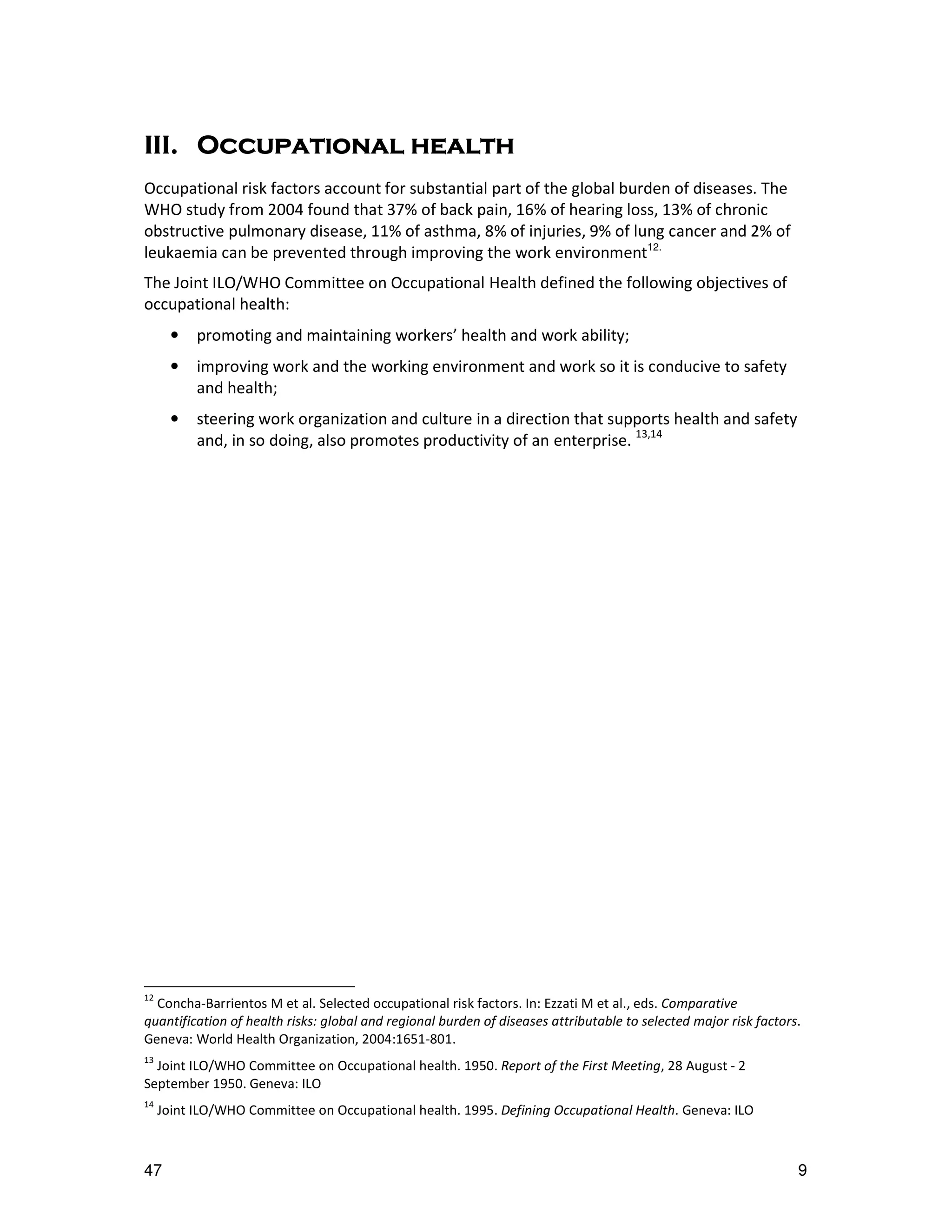 III.
III. Occupational health
Occupational risk factors account for substantial part of the global burden of diseases. The
WHO study from 2004 found that 37% of back pain, 16% of hearing loss, 13% of chronic
obstructive pulmonary disease, 11% of asthma, 8% of injuries, 9% of lung cancer and 2% of
leukaemia can be prevented through improving the work environment12.
The Joint ILO/WHO Committee on Occupational Health defined the following objectives of
occupational health:
       •   promoting and maintaining workers’ health and work ability;
       •   improving work and the working environment and work so it is conducive to safety
           and health;
       •   steering work organization and culture in a direction that supports health and safety
           and, in so doing, also promotes productivity of an enterprise. 13,14




12
  Concha-Barrientos M et al. Selected occupational risk factors. In: Ezzati M et al., eds. Comparative
quantification of health risks: global and regional burden of diseases attributable to selected major risk factors.
Geneva: World Health Organization, 2004:1651-801.
13
  Joint ILO/WHO Committee on Occupational health. 1950. Report of the First Meeting, 28 August - 2
September 1950. Geneva: ILO
14
     Joint ILO/WHO Committee on Occupational health. 1995. Defining Occupational Health. Geneva: ILO



47                                                                                                                9
 