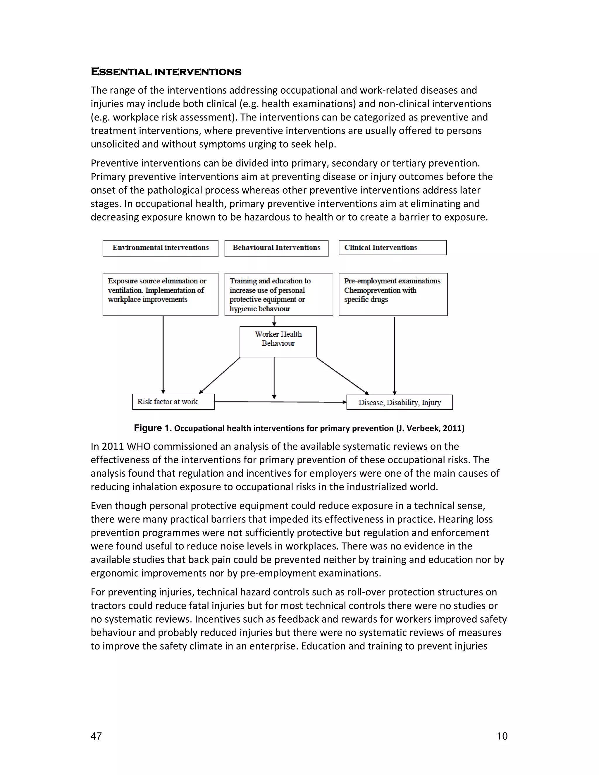 interventions
Essential interventions
The range of the interventions addressing occupational and work-related diseases and
injuries may include both clinical (e.g. health examinations) and non-clinical interventions
(e.g. workplace risk assessment). The interventions can be categorized as preventive and
treatment interventions, where preventive interventions are usually offered to persons
unsolicited and without symptoms urging to seek help.
Preventive interventions can be divided into primary, secondary or tertiary prevention.
Primary preventive interventions aim at preventing disease or injury outcomes before the
onset of the pathological process whereas other preventive interventions address later
stages. In occupational health, primary preventive interventions aim at eliminating and
decreasing exposure known to be hazardous to health or to create a barrier to exposure.




         Figure 1. Occupational health interventions for primary prevention (J. Verbeek, 2011)

In 2011 WHO commissioned an analysis of the available systematic reviews on the
effectiveness of the interventions for primary prevention of these occupational risks. The
analysis found that regulation and incentives for employers were one of the main causes of
reducing inhalation exposure to occupational risks in the industrialized world.
Even though personal protective equipment could reduce exposure in a technical sense,
there were many practical barriers that impeded its effectiveness in practice. Hearing loss
prevention programmes were not sufficiently protective but regulation and enforcement
were found useful to reduce noise levels in workplaces. There was no evidence in the
available studies that back pain could be prevented neither by training and education nor by
ergonomic improvements nor by pre-employment examinations.
For preventing injuries, technical hazard controls such as roll-over protection structures on
tractors could reduce fatal injuries but for most technical controls there were no studies or
no systematic reviews. Incentives such as feedback and rewards for workers improved safety
behaviour and probably reduced injuries but there were no systematic reviews of measures
to improve the safety climate in an enterprise. Education and training to prevent injuries




47                                                                                               10
 