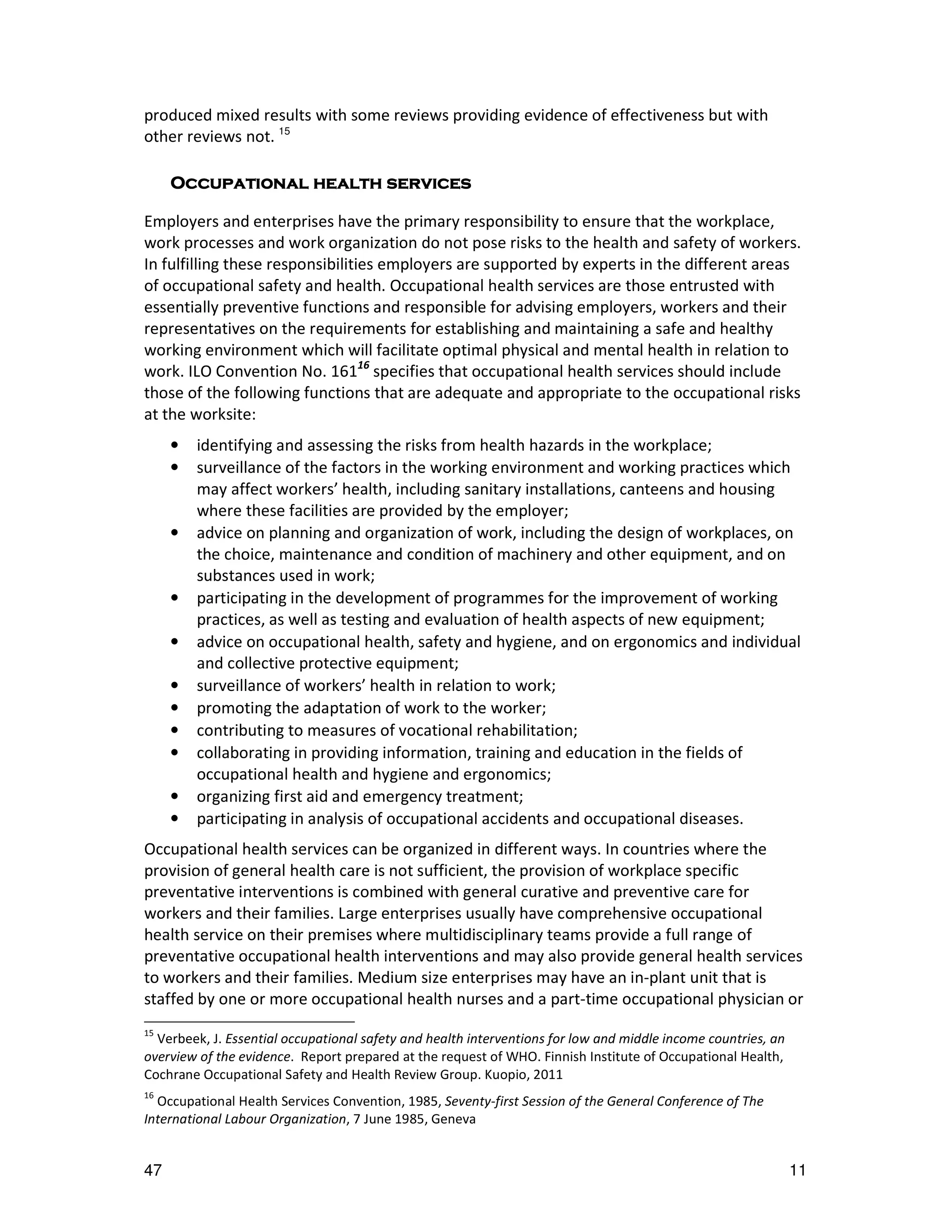 produced mixed results with some reviews providing evidence of effectiveness but with
other reviews not. 15

     Occupational health services

Employers and enterprises have the primary responsibility to ensure that the workplace,
work processes and work organization do not pose risks to the health and safety of workers.
In fulfilling these responsibilities employers are supported by experts in the different areas
of occupational safety and health. Occupational health services are those entrusted with
essentially preventive functions and responsible for advising employers, workers and their
representatives on the requirements for establishing and maintaining a safe and healthy
working environment which will facilitate optimal physical and mental health in relation to
work. ILO Convention No. 16116 specifies that occupational health services should include
those of the following functions that are adequate and appropriate to the occupational risks
at the worksite:
     •   identifying and assessing the risks from health hazards in the workplace;
     •   surveillance of the factors in the working environment and working practices which
         may affect workers’ health, including sanitary installations, canteens and housing
         where these facilities are provided by the employer;
     •   advice on planning and organization of work, including the design of workplaces, on
         the choice, maintenance and condition of machinery and other equipment, and on
         substances used in work;
     •   participating in the development of programmes for the improvement of working
         practices, as well as testing and evaluation of health aspects of new equipment;
     •   advice on occupational health, safety and hygiene, and on ergonomics and individual
         and collective protective equipment;
     •   surveillance of workers’ health in relation to work;
     •   promoting the adaptation of work to the worker;
     •   contributing to measures of vocational rehabilitation;
     •   collaborating in providing information, training and education in the fields of
         occupational health and hygiene and ergonomics;
     •   organizing first aid and emergency treatment;
     •   participating in analysis of occupational accidents and occupational diseases.
Occupational health services can be organized in different ways. In countries where the
provision of general health care is not sufficient, the provision of workplace specific
preventative interventions is combined with general curative and preventive care for
workers and their families. Large enterprises usually have comprehensive occupational
health service on their premises where multidisciplinary teams provide a full range of
preventative occupational health interventions and may also provide general health services
to workers and their families. Medium size enterprises may have an in-plant unit that is
staffed by one or more occupational health nurses and a part-time occupational physician or
15
  Verbeek, J. Essential occupational safety and health interventions for low and middle income countries, an
overview of the evidence. Report prepared at the request of WHO. Finnish Institute of Occupational Health,
Cochrane Occupational Safety and Health Review Group. Kuopio, 2011
16
  Occupational Health Services Convention, 1985, Seventy-first Session of the General Conference of The
International Labour Organization, 7 June 1985, Geneva


47                                                                                                             11
 